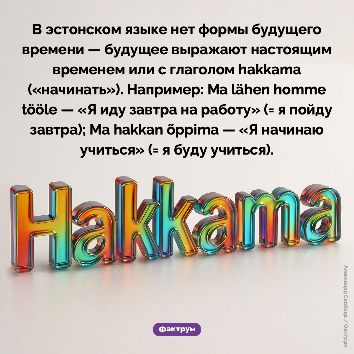 В эстонском языке нет будущего времени. В эстонском языке нет формы будущего времени — будущее выражают настоящим временем или с глаголом hakkama («начинать»). Например: Ma lähen homme tööle — «Я иду завтра на работу» (= я пойду завтра); Ma hakkan õppima — «Я начинаю учиться» (= я буду учиться).