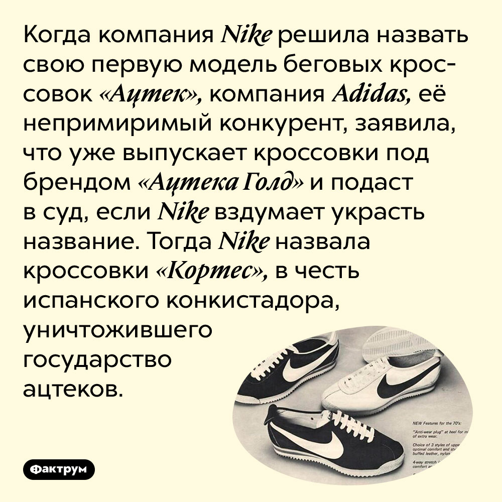 Как Nike «подколола» Adidas названием кроссовок. Когда компания Nike решила назвать свою первую модель беговых кроссовок «Ацтек», компания Adidas, её непримиримый конкурент, заявила, что уже выпускает кроссовки под брендом «Ацтека Голд» и подаст в суд, если Nike вздумает украсть название. Тогда Nike назвала кроссовки «Кортес», в честь испанского конкистадора, уничтожившего государство ацтеков.
