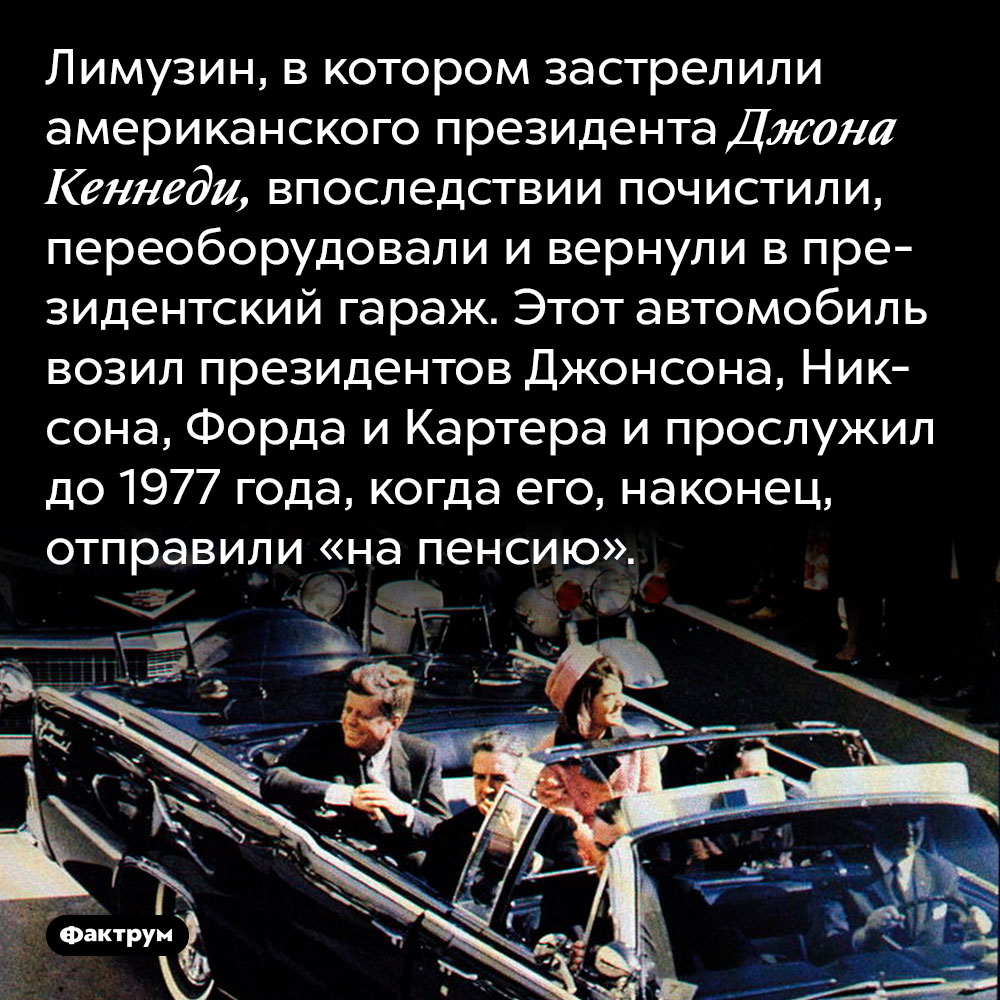 Лимузин, в котором застрелили американского президента Джона Кеннеди, впоследствии почистили, переоборудовали и вернули в президентский гараж. Этот автомобиль возил президентов Джонсона, Никсона, Форда и Картера и прослужил до 1977 года, когда его, наконец, отправили «на пенсию».