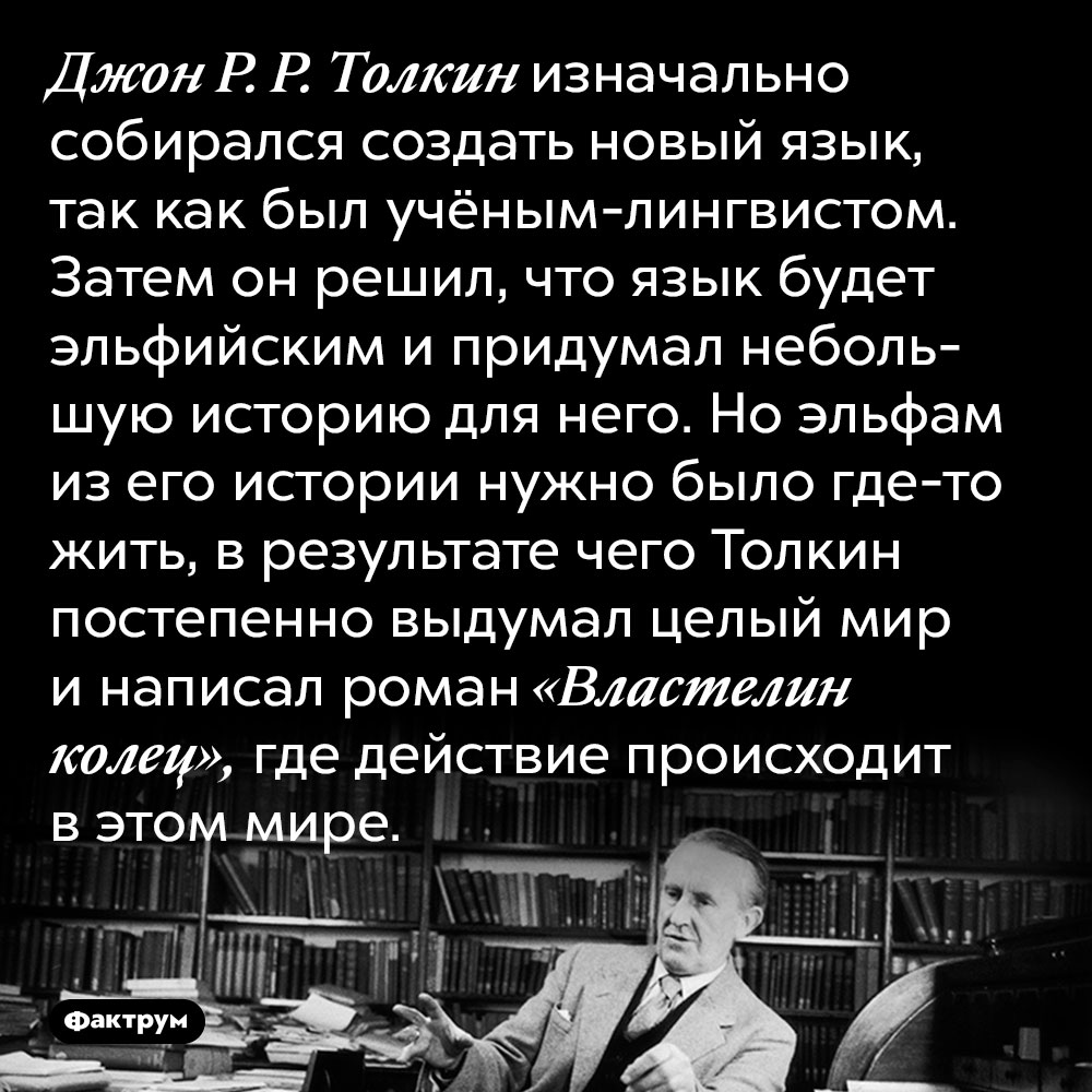 Джон Р. Р. Толкин изначально собирался создать новый язык, так как был учёным-лингвистом. Затем он решил, что язык будет эльфийским и придумал небольшую историю для него. Но эльфам из его истории нужно было где-то жить, в результате чего Толкин постепенно выдумал целый мир и написал роман «Властелин колец», где действие происходит в этом мире.