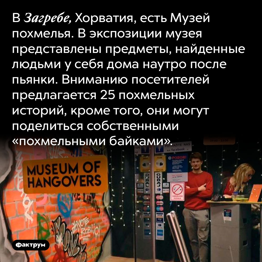 В Загребе, Хорватия, есть Музей похмелья. В экспозиции музея представлены предметы, найденные людьми у себя дома наутро после пьянки. Вниманию посетителей предлагается 25 похмельных историй, кроме того, они могут поделиться собственными «похмельными байками».
