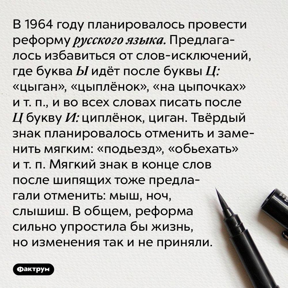В 1964 году планировалось провести реформу русского языка. Предлагалось избавиться от слов-исключений, где буква Ц идёт после буквы Ы: «цыган», «цыплёнок», «на цыпочках» и т. п., и во всех словах писать после Ц букву И: циплёнок, циган. Твёрдый знак планировалось отменить и заменить мягким: «подьезд», «обьехать» и т. п. Мягкий знак в конце слов после шипящих тоже предлагали отменить: мыш, ноч, слышыш. В общем, реформа сильно упростила бы жизнь, но изменения так и не приняли.