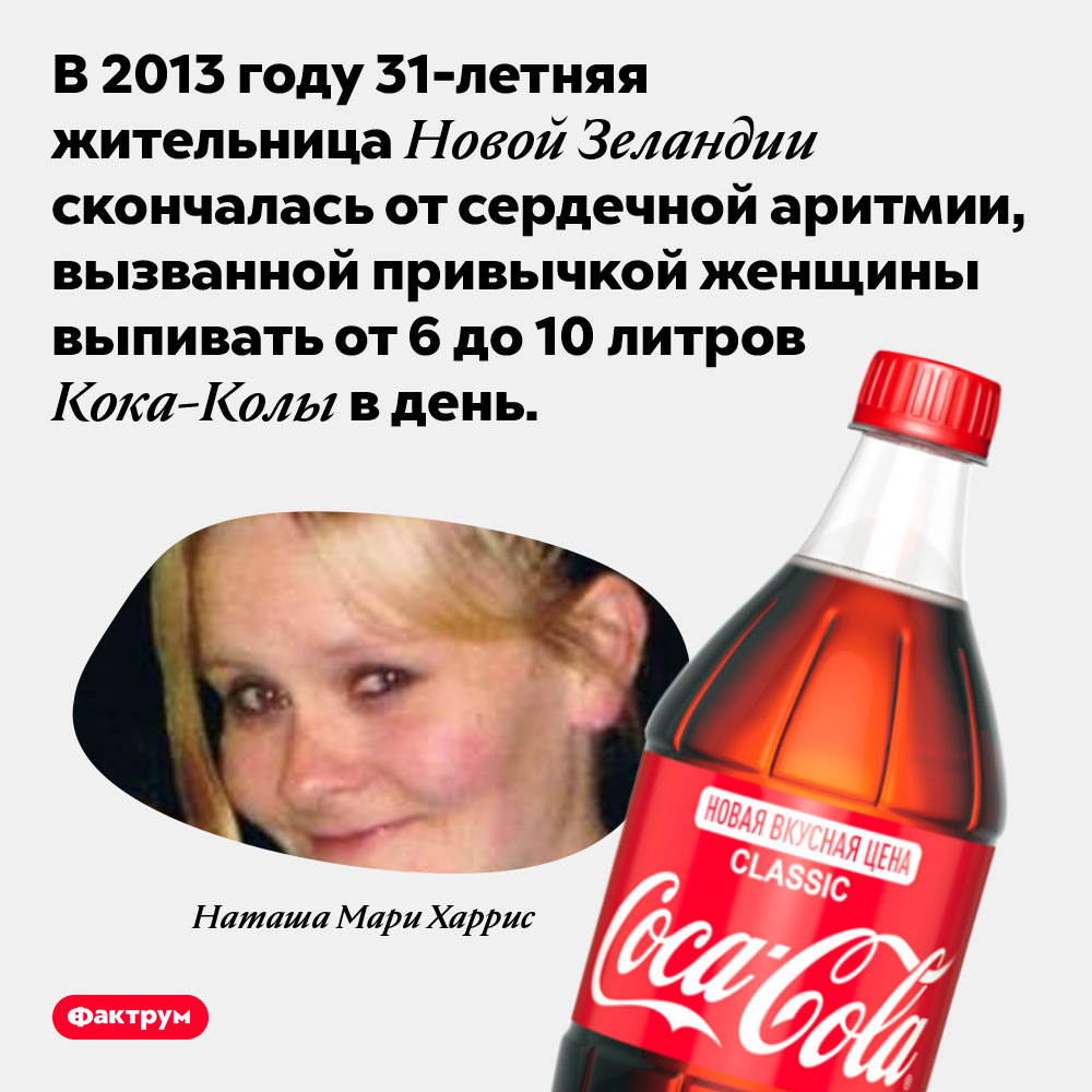 От Кока-Колы может возникать смертельно опасная сердечная аритмия. В 2013 году 31-летняя жительница Новой Зеландии скончалась от сердечной аритмии, вызванной привычкой женщины выпивать от 6 до 10 литров Кока-Колы в день.