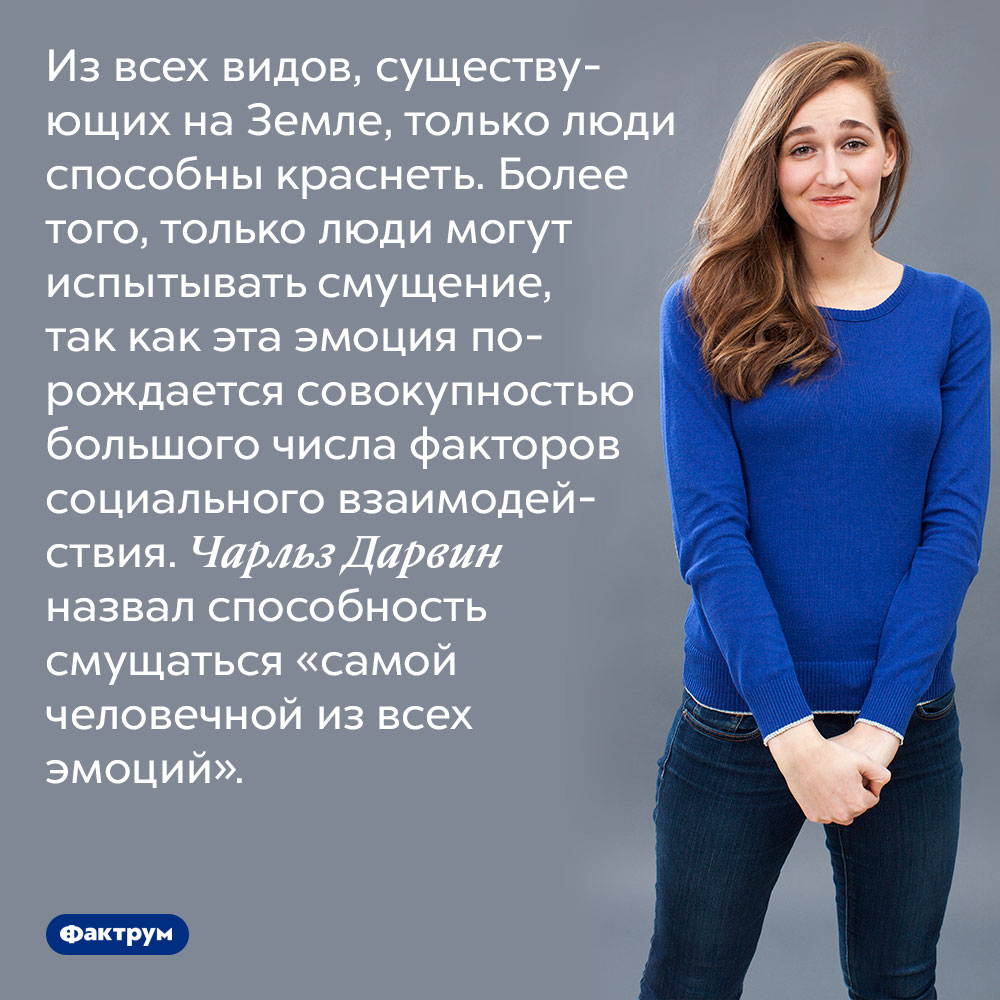 Из всех видов, существующих на Земле, только люди способны краснеть. Более того, только люди могут испытывать смущение, так как эта эмоция порождается совокупностью большого числа факторов социального взаимодействия. Чарльз Дарвин назвал способность смущаться «самой человечной из всех эмоций».