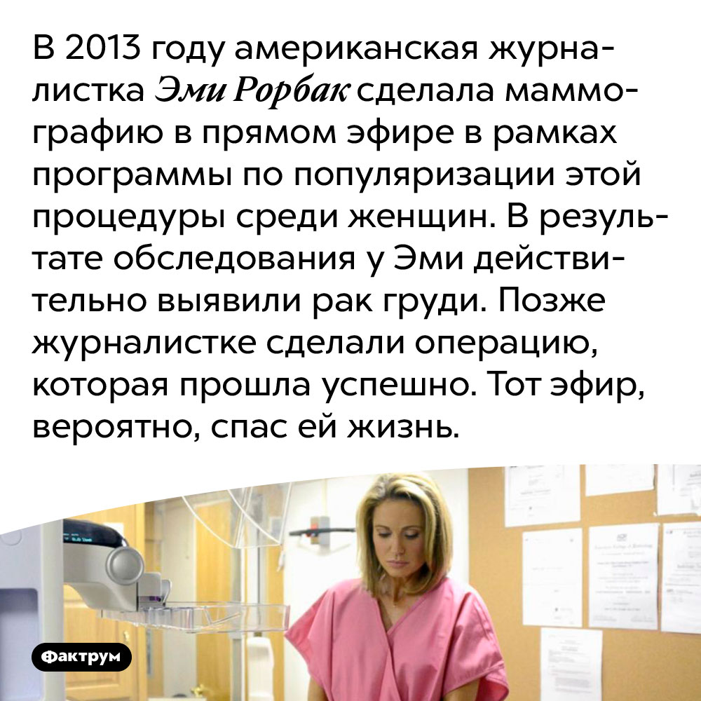 Обследование груди, сделанное ради рекламы процедуры обследования, спасло женщине жизнь. В 2013 году американская журналистка Эми Рорбах сделала маммографию в прямом эфире в рамках программы по популяризации этой процедуры среди женщин. В результате обследования у Эми действительно выявили рак груди. Позже журналистке сделали операцию, которая прошла успешно. Тот эфир, вероятно, спас ей жизнь.