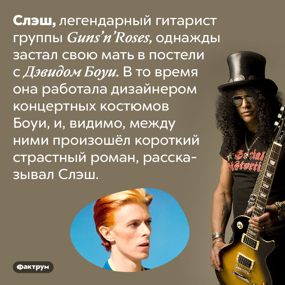 Мать Слэша крутила роман с Дэвидом Боуи. Слэш, легендарный гитарист группы Guns’n’Roses, однажды застал свою мать в постели с Дэвидом Боуи. В то время она работала дизайнером концертных костюмов Боуи, и, видимо, между ними произошёл короткий страстный роман, рассказывал Слэш.