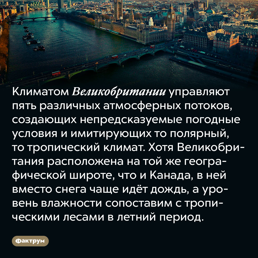 Климатом Великобритании управляют пять различных атмосферных потоков, создающих непредсказуемые погодные условия. Они имитируют то полярный, то тропический климат. Хотя Великобритания расположена на той же географической широте, что и Канада, в ней вместо снега чаще идёт дождь, а уровень влажности сопоставим с тропическими лесами в летний период.
