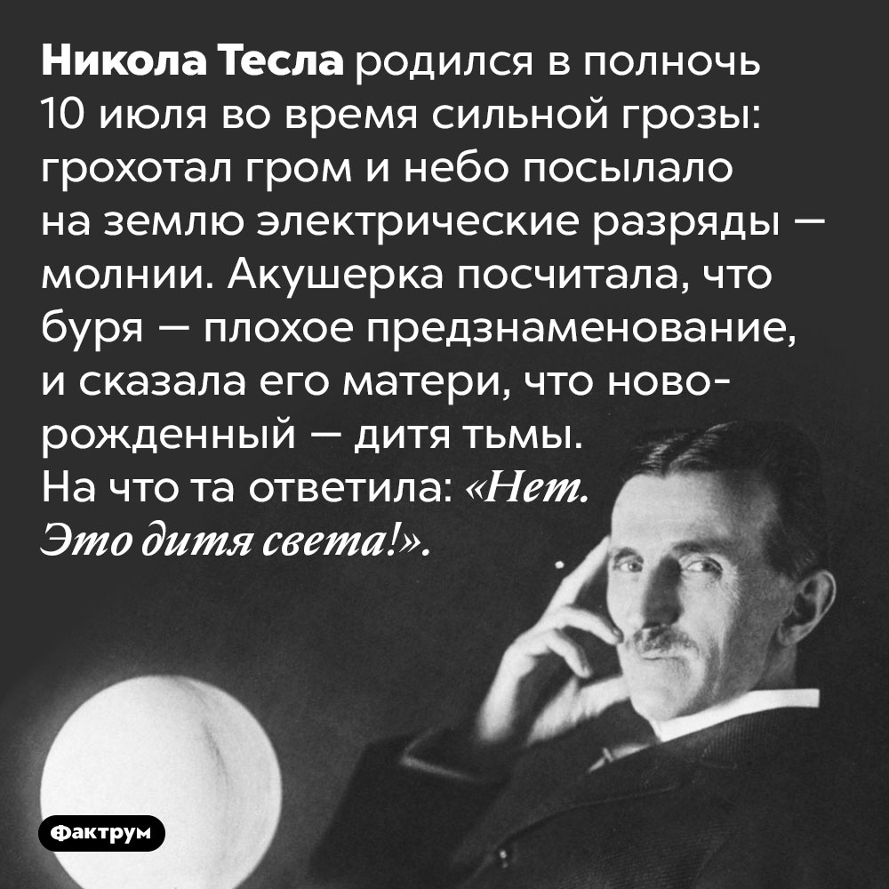 Никола Тесла родился в сильную грозу. Никола Тесла родился в полночь 10 июля во время сильной грозы: грохотал гром и небо посылало на землю электрические разряды — молнии. Акушерка посчитала, что буря — плохое предзнаменование, и сказала его матери, что новорожденный — дитя тьмы. На что та ответила: «Нет. Это дитя света!».
