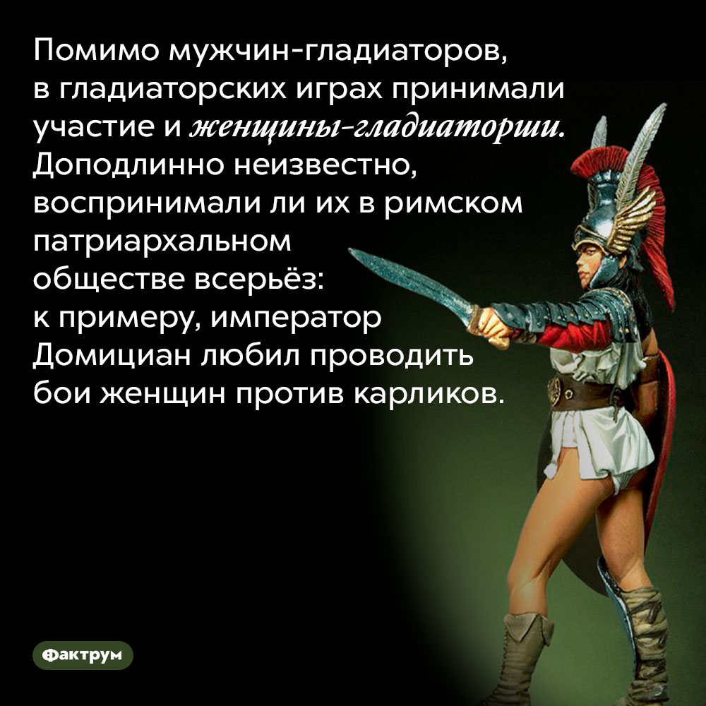 Среди гладиаторов были и женщины. Помимо мужчин-гладиаторов, в гладиаторских играх принимали участие и женщины-гладиаторши. Доподлинно неизвестно, воспринимали ли их в римском патриархальном обществе всерьёз: к примеру, император Домициан любил проводить бои женщин против карликов. 