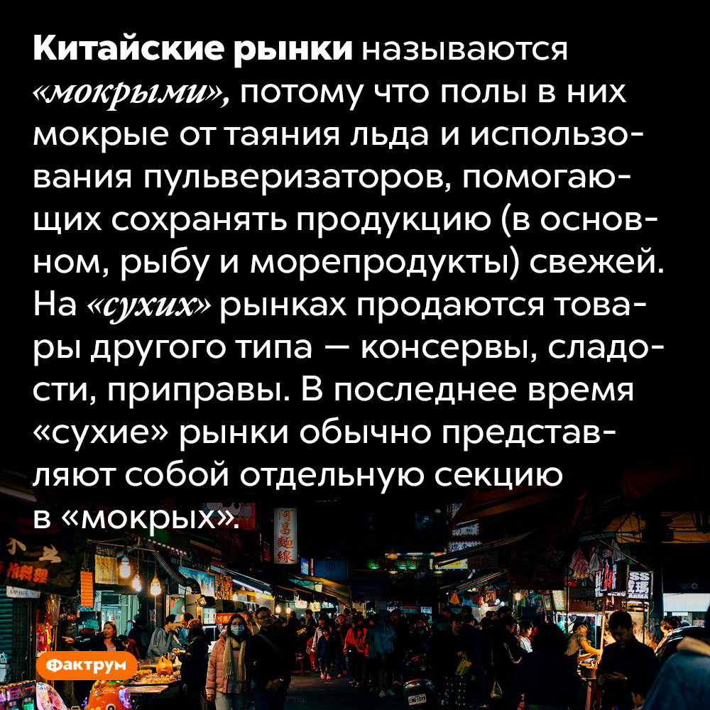 В Китае рынки называют мокрыми. Китайские рынки называются «мокрыми», потому что полы в них мокрые от таяния льда и использования пульверизаторов, помогающих сохранять продукцию (в основном, рыбу и морепродукты) свежей. На «сухих» рынках продаются товары другого типа — консервы, сладости, приправы. В последнее время «сухие» рынки обычно представляют собой отдельную секцию в «мокрых».