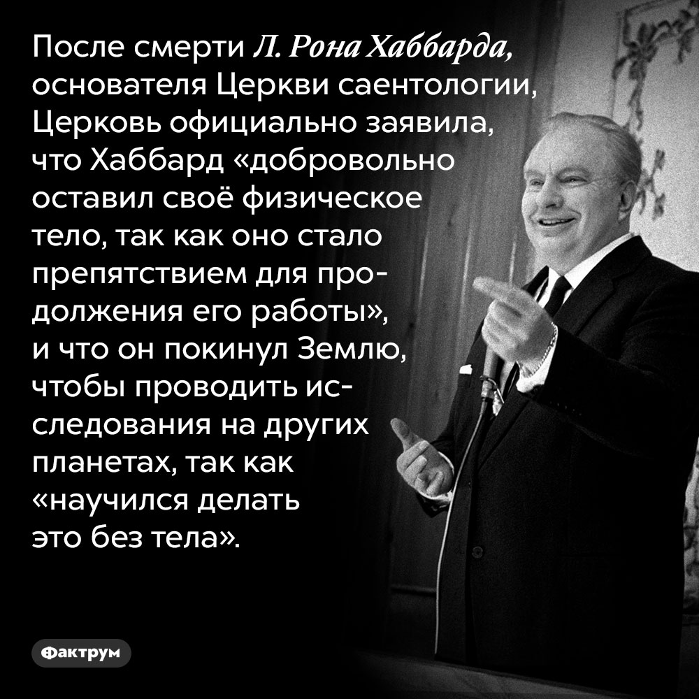Саентологи считают, что их лидер после смерти улетел на другие планеты. После смерти Л. Рона Хаббарда, основателя Церкви саентологии, Церковь официально заявила, что Хаббард «добровольно оставил своё физическое тело, так как оно стало препятствием для продолжения его работы», и что он покинул Землю, чтобы проводить исследования на других планетах, так как «научился делать это без тела».