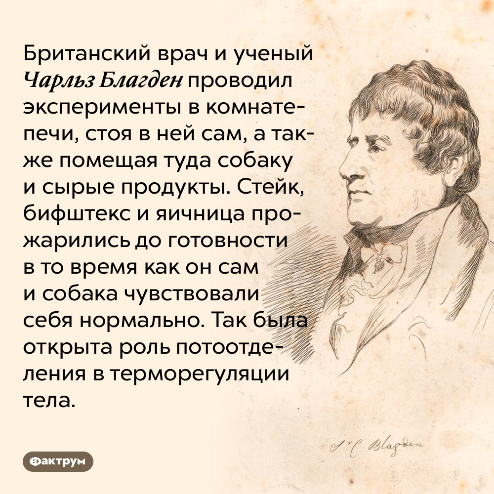 Чарльз Благден проводил эксперименты, стоя в печи. Британский врач и ученый Чарльз Благден проводил эксперименты в комнате-печи, стоя в ней сам, а также помещая туда собаку и сырые продукты. Стейк, бифштекс и яичница прожарились до готовности в то время как он сам и собака чувствовали себя нормально. Так была открыта роль потоотделения в терморегуляции тела.