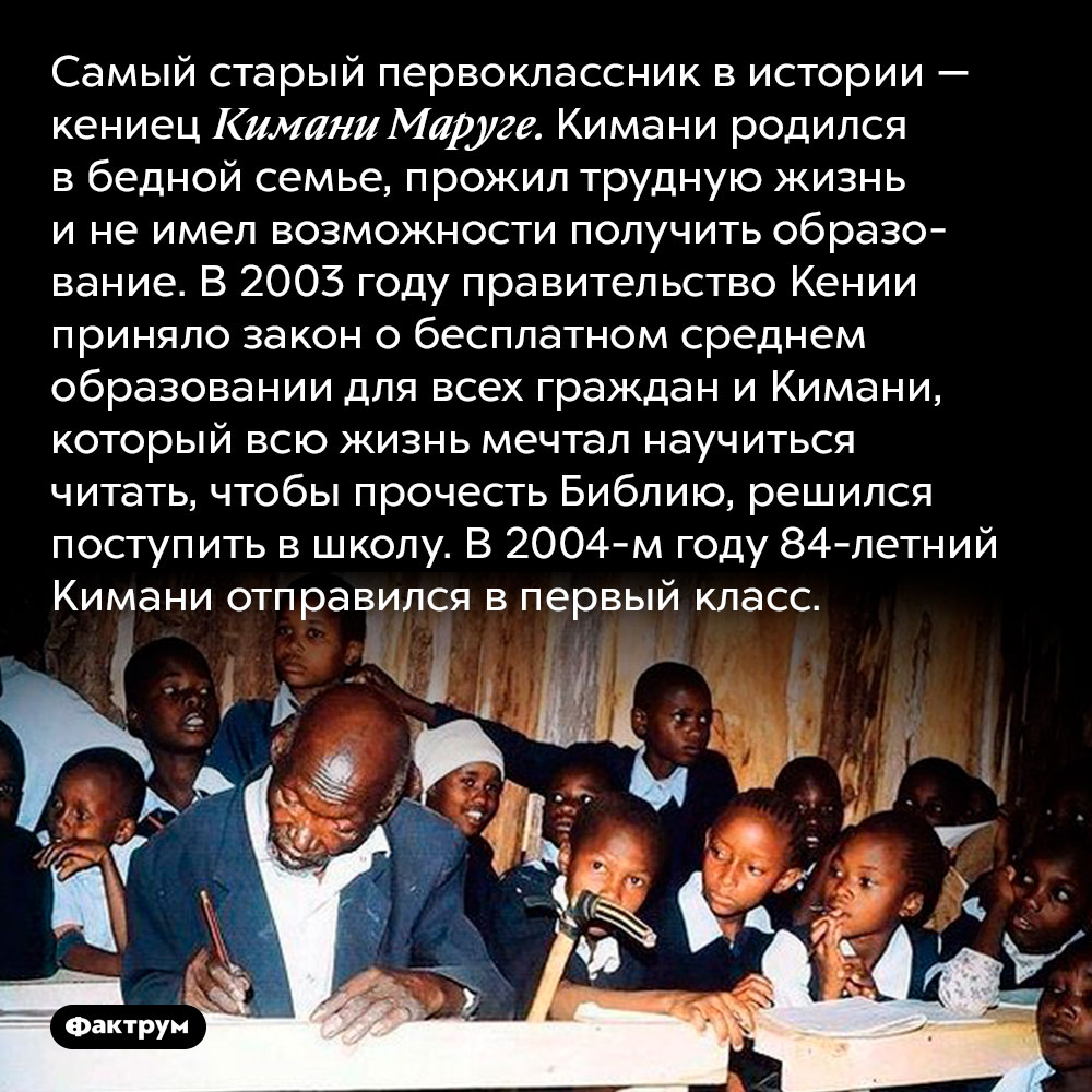 Самому старому первокласснику в истории было 84 года. Самый старый первоклассник в истории — кениец Кимани Маруге. Кимани родился в бедной семье, прожил трудную жизнь и не имел возможности получить образование. В 2003 году правительство Кении приняло закон о бесплатном среднем образовании для всех граждан и Кимани, который всю жизнь мечтал научиться читать, чтобы прочесть Библию, решился поступить в школу. В 2004-м году 84-летний Кимани отправился в первый класс.