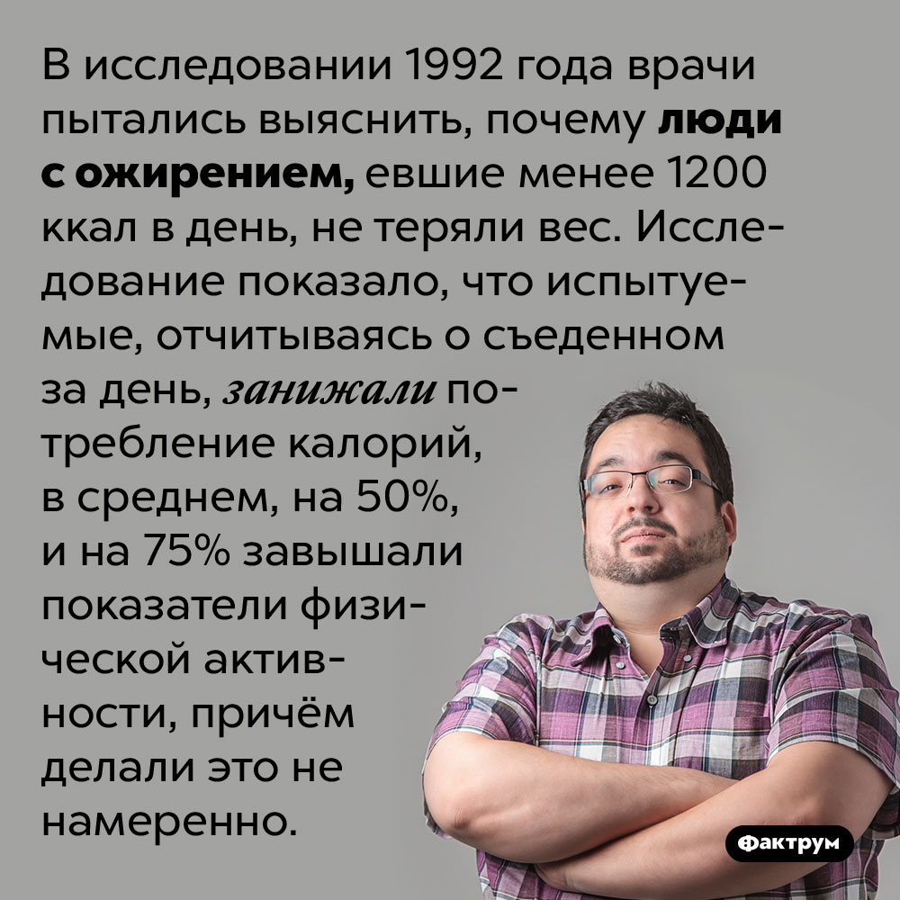 Люди с ожирением невольно занижают объём съеденной ими еды. В исследовании 1992 года врачи пытались выяснить, почему люди с ожирением, евшие менее 1200 ккал в день, не теряли вес. Исследование показало, что испытуемые, отчитываясь о съеденном за день, занижали потребление калорий, в среднем, на 50%, и на 75% завышали показатели физической активности, причём делали это не намеренно.