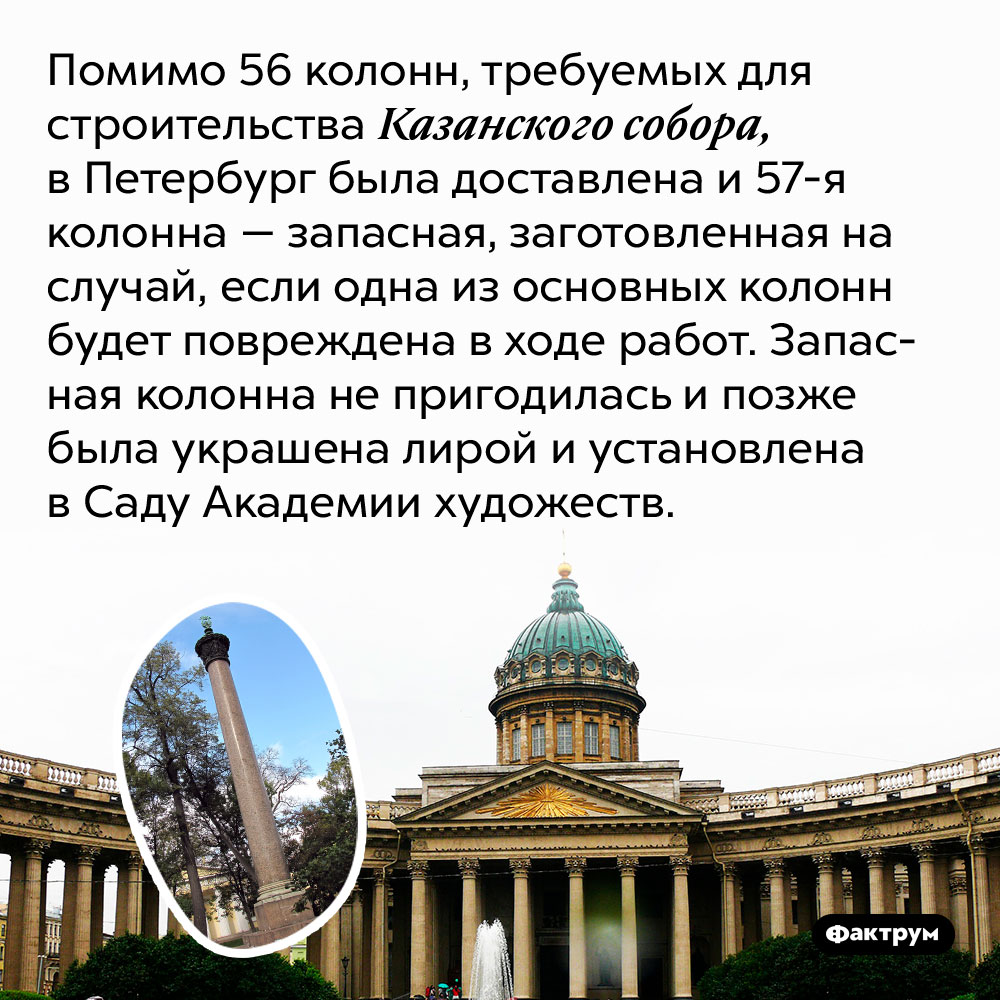 Помимо 56 колонн, требуемых для строительства Казанского собора, в Петербург была доставлена и запасная 57-я колонна. Колонна, заготовленная на случай, если одна из основных колонн будет повреждена в ходе работ. Запасная колонна не пригодилась и позже была украшена лирой и установлена в Саду Академии художеств.