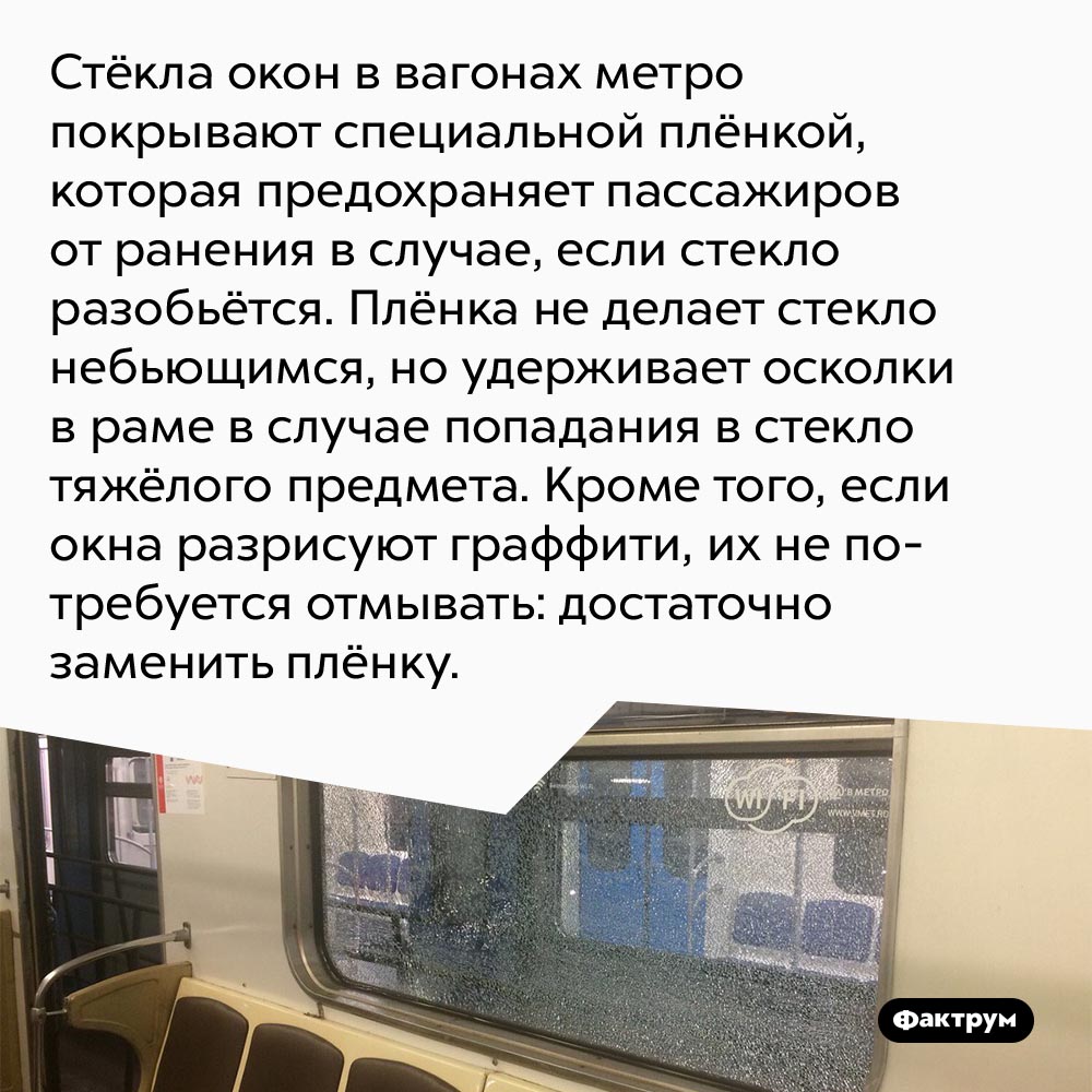 Почему стёкла окон в вагонах метро покрывают специальной плёнкой. Стёкла окон в вагонах метро покрывают специальной плёнкой, которая предохраняет пассажиров от ранения в случае, если стекло разобьётся.
Плёнка не делает стекло небьющимся, но удерживает осколки в раме в случае попадания в стекло тяжёлого предмета. Кроме того, если окна разрисуют граффити, их не потребуется отмывать: достаточно заменить плёнку.