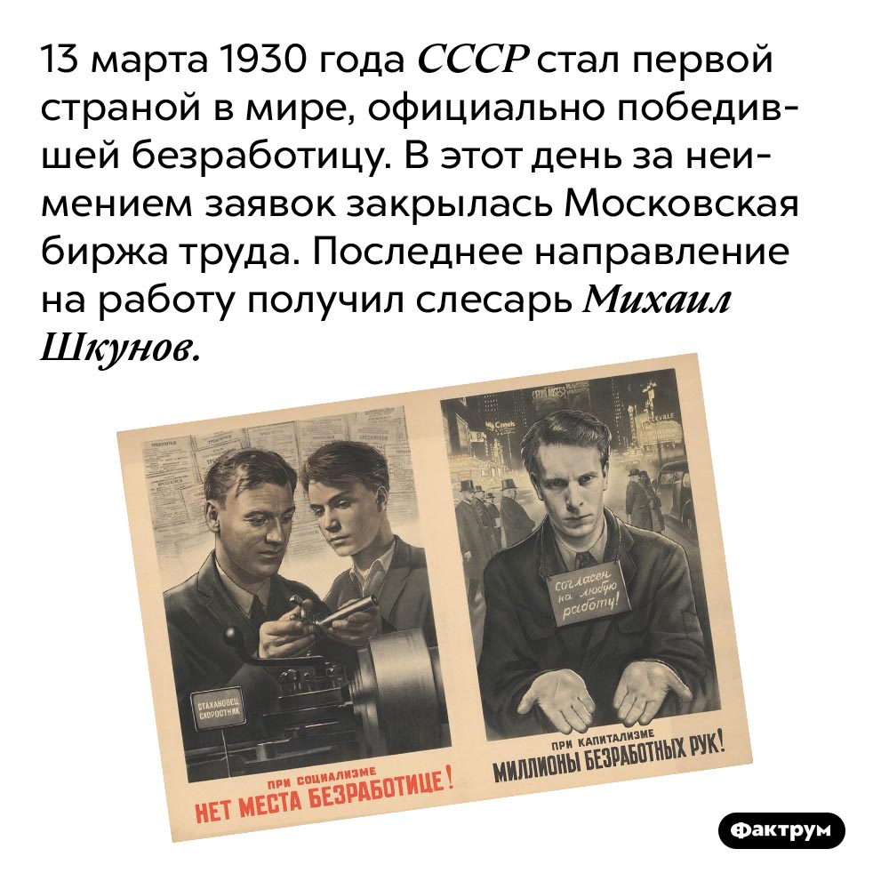 Страна, победившая безработицу. 13 марта 1930 года СССР стал первой страной в мире, официально победившей безработицу. В этот день за неимением заявок закрылась Московская биржа труда. Последнее направление на работу получил слесарь Михаил Шкунов.