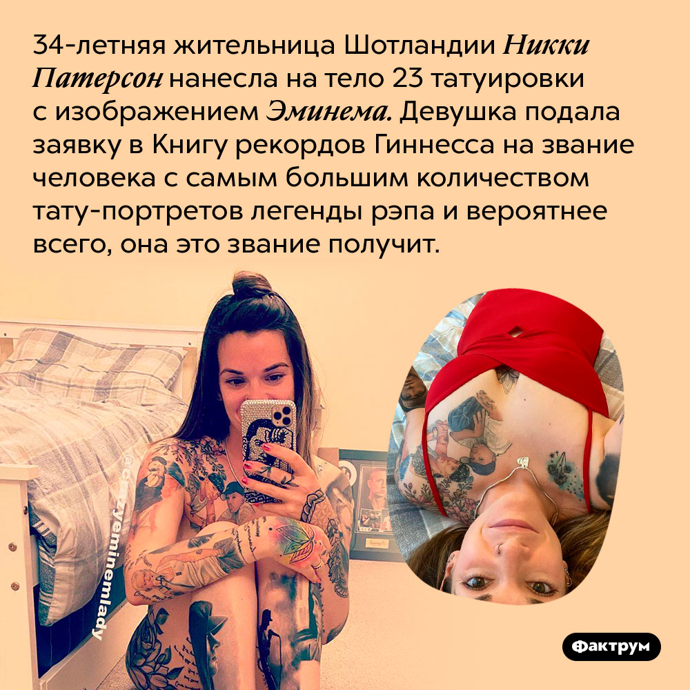 Самая большая поклонница рэпера Eminem покрыла себя его портретами. 34-летняя жительница Шотландии Никки Патерсон нанесла на тело 23 татуировки с изображением Эминема. Девушка подала заявку в Книгу рекордов Гиннесса на звание человека с самым большим количеством тату-портретов легенды рэпа и вероятнее всего, она это звание получит.