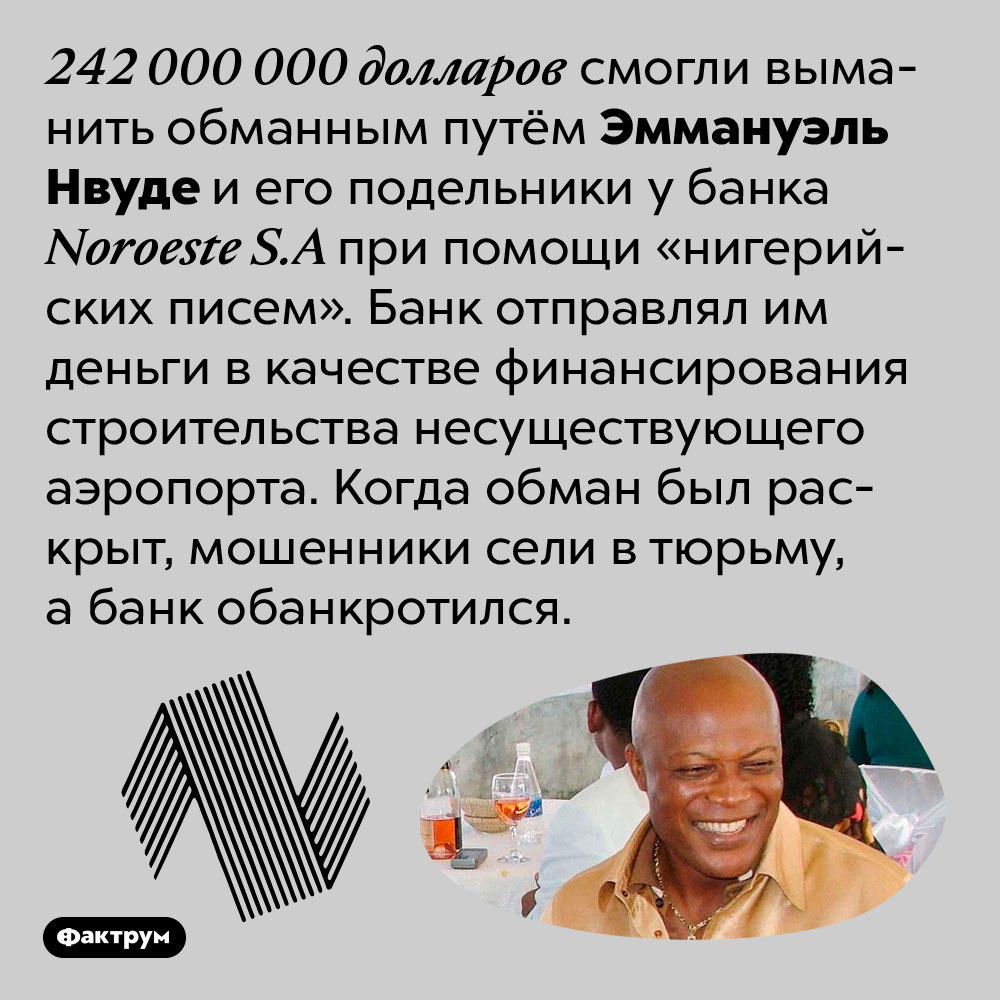 При помощи «нигерийских писем» мошенники смогли обмануть банк на 242 миллиона долларов. 242 000 000 долларов смогли выманить обманным путём Эммануэль Нвуде и его подельники у банка Noroeste S.A при помощи «нигерийских писем». Банк отправлял им деньги в качестве финансирования строительства несуществующего аэропорта. Когда обман был раскрыт, мошенники сели в тюрьму, а банк обанкротился.
