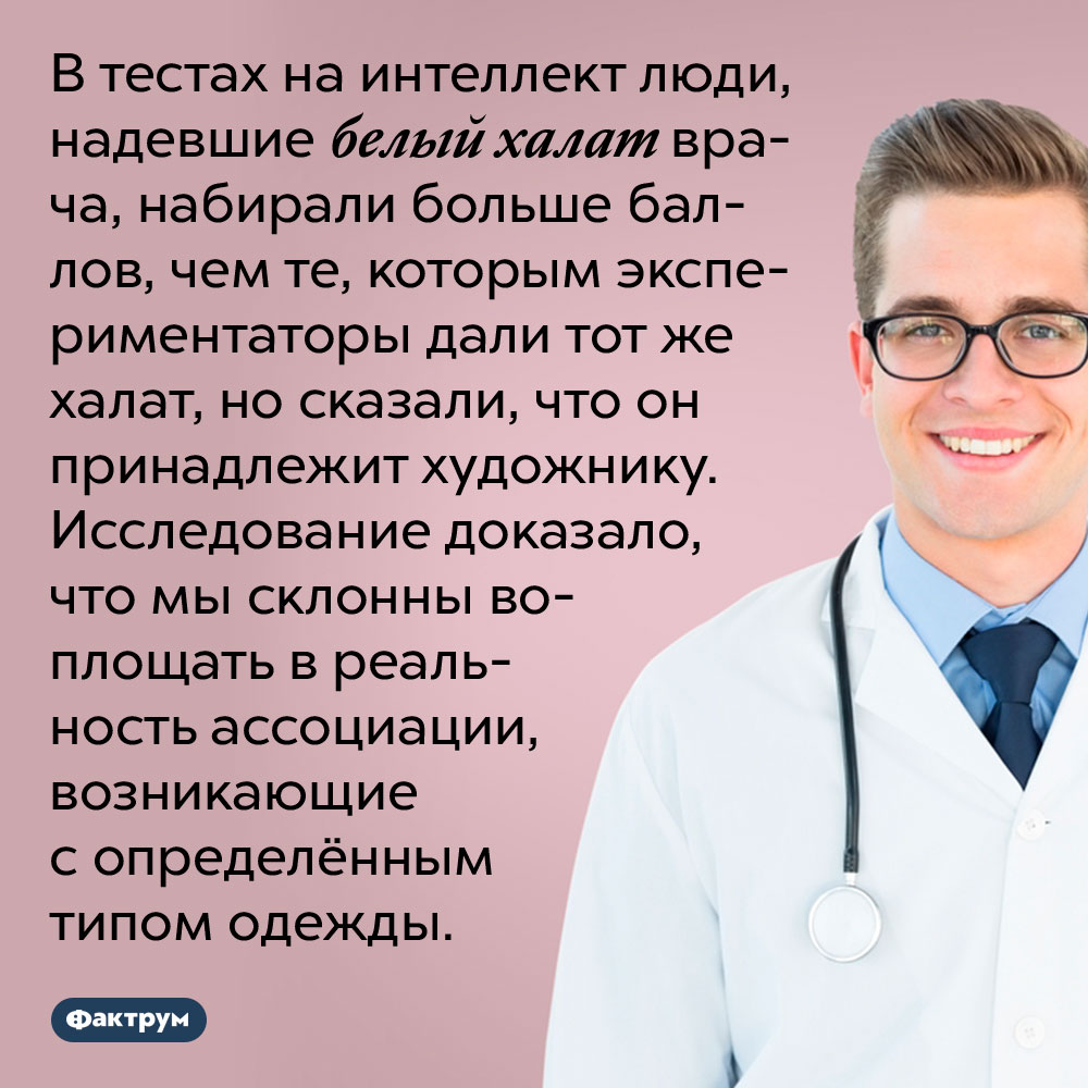 Халат врача делает людей умнее. В тестах на интеллект люди, надевшие белый халат врача, набирали больше баллов, чем те, которым экспериментаторы дали тот же халат, но сказали, что он принадлежит художнику. Исследование доказало, что мы склонны воплощать в реальность ассоциации, возникающие с определённым типом одежды.