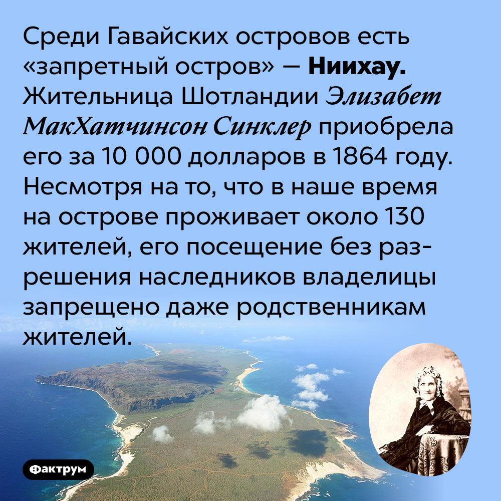 На Гавайях есть запретный остров, попасть на который можно только с разрешения владельцев. Среди Гавайских островов есть «запретный остров» — Ниихау. Жительница Шотландии Элизабет МакХатчинсон Синклер приобрела его за 10 000 долларов в 1864 году. Несмотря на то, что в наше время на острове проживает около 130 жителей, его посещение без разрешения наследников владелицы запрещено даже родственникам жителей.