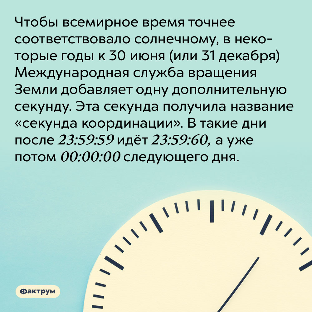 Чтобы всемирное время точнее соответствовало солнечному, в некоторые годы Международная служба вращения Земли добавляет одну дополнительную секунду. Эта секунда получила название «секунда координации». В такие дни после 23:59:59 идёт 23:59:60, а уже потом 00:00:00 следующего дня.
