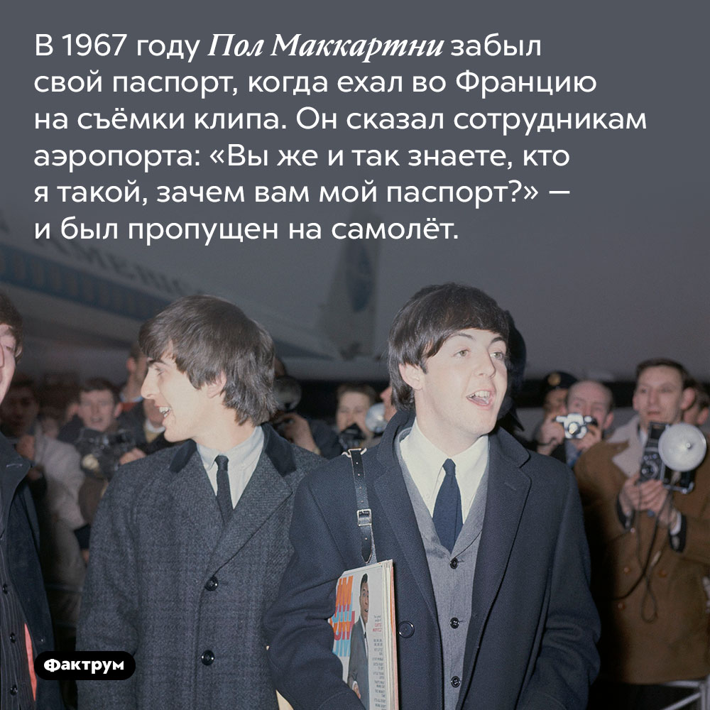 Пол Маккартни летал между странами без паспорта. В 1967 году Пол Маккартни забыл свой паспорт, когда ехал во Францию на съёмки клипа. Он сказал сотрудникам аэропорта: «Вы же и так знаете, кто я такой, зачем вам мой паспорт?» — и был пропущен на самолёт.