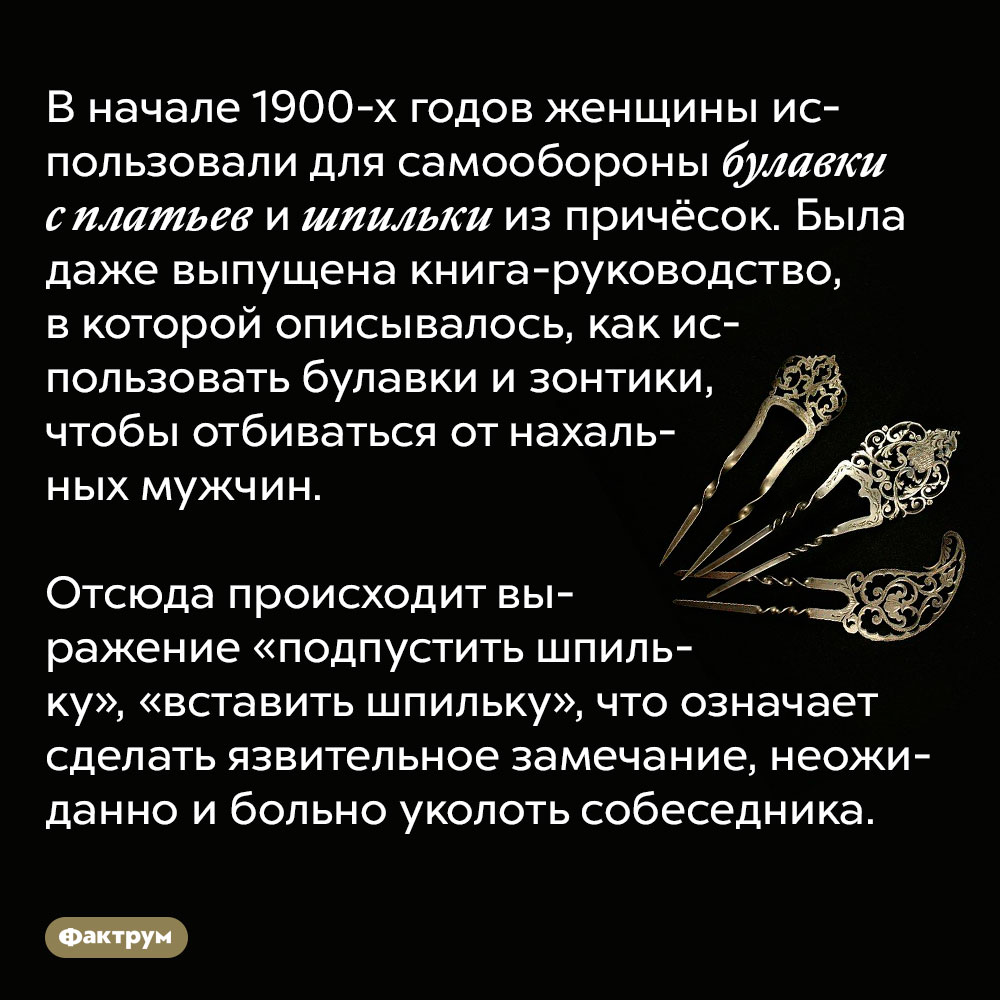 В начале 20 века женщины умели обороняться булавками. В начале 1900-х годов женщины использовали для самообороны булавки с платьев и шпильки из причёсок. Была даже выпущена книга-руководство, в которой описывалось, как использовать булавки и зонтики, чтобы отбиваться от нахальных мужчин.
Отсюда происходит выражение «подпустить шпильку», «вставить шпильку», что означает сделать язвительное замечание, неожиданно и больно уколоть собеседника.
