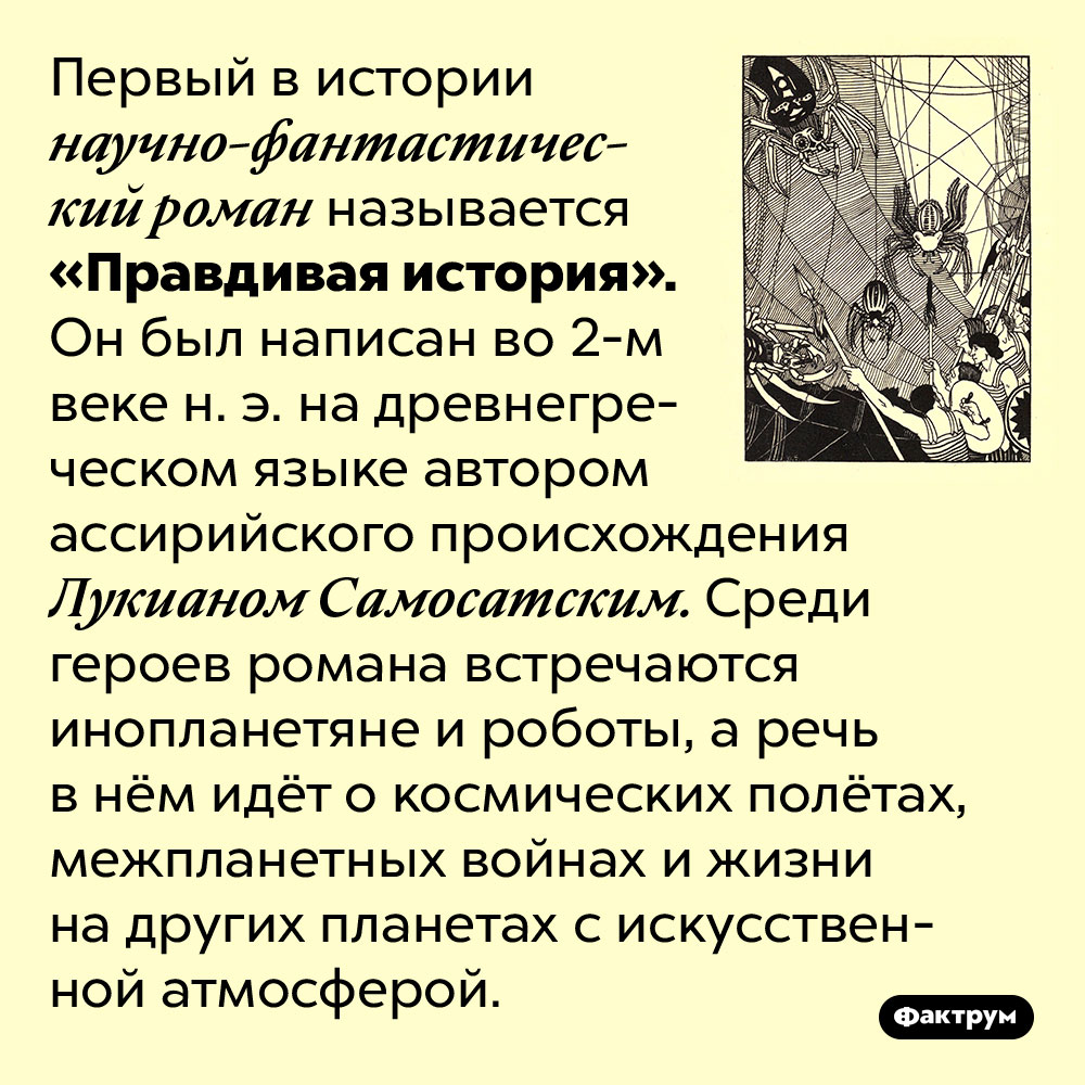 Первый в истории научно-фантастический роман датирован 2-м веком нашей эры. Первый в истории научно-фантастический роман называется «Правдивая история». Он был написан во 2-м веке н. э. на древнегреческом языке автором ассирийского происхождения Лукианом Самосатским. Среди героев романа встречаются инопланетяне и роботы, а речь в нём идёт о космических полётах, межпланетных войнах и жизни на других планетах с искусственной атмосферой.