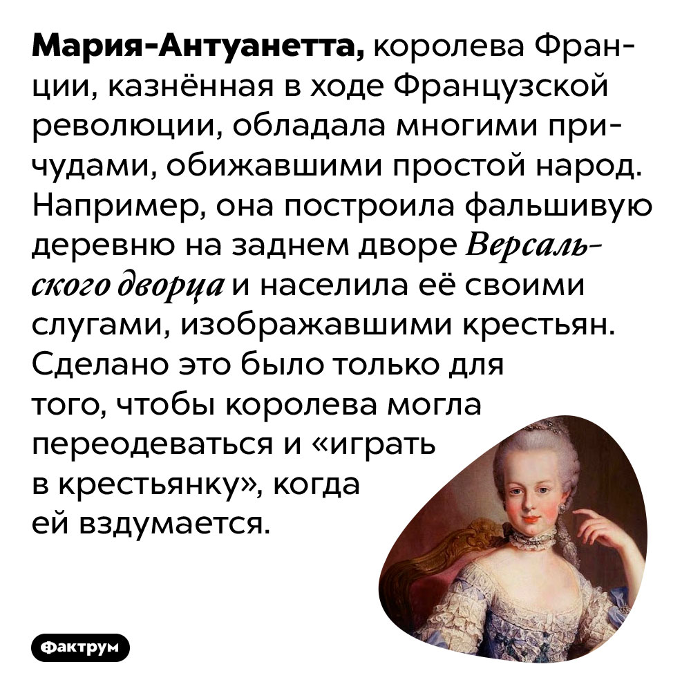 Мария-Антуанетта построила за Версалем фальшивую деревню для игр в крестьянку. Мария-Антуанетта, королева Франции, казнённая в ходе Французской революции, обладала многими причудами, обижавшими простой народ. Например, она построила фальшивую деревню на заднем дворе Версальского дворца и населила её своими слугами, изображавшими крестьян. Сделано это было только для того, чтобы королева могла переодеваться и «играть в крестьянку», когда ей вздумается.