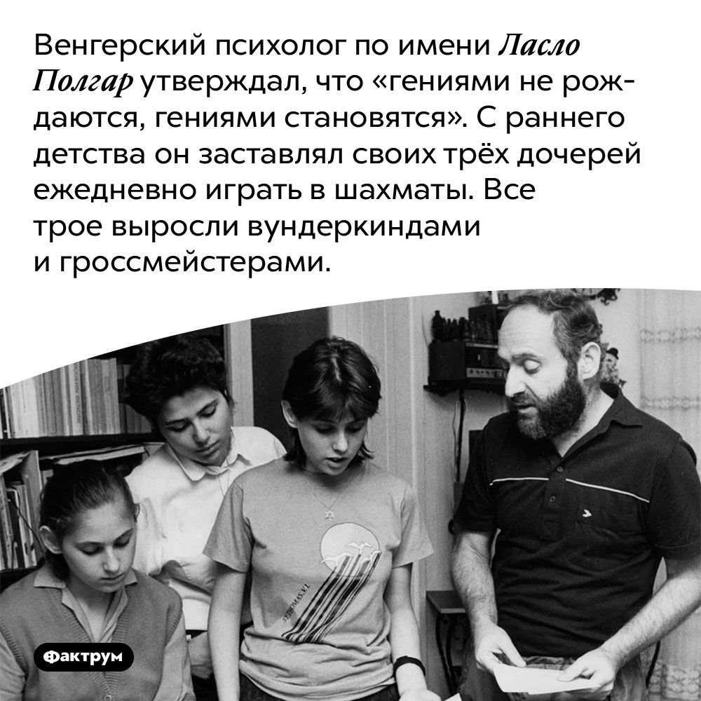 Психолог Ласло Полгар доказал, что гениями не рождаются, а становятся, вырастив гениев из собственных дочерей. Венгерский психолог по имени Ласло Полгар утверждал, что «гениями не рождаются, гениями становятся». С раннего детства он заставлял своих трёх дочерей ежедневно играть в шахматы. Все трое выросли вундеркиндами и гроссмейстерами.