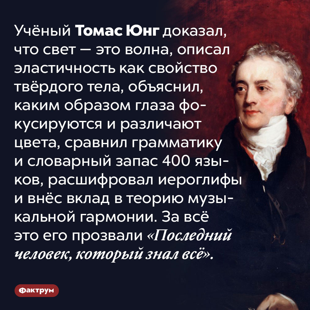 Учёный Томас Юнг был «последним человеком, который знал всё». Учёный Томас Янг доказал, что свет — это волна, описал эластичность как свойство твёрдого тела, объяснил, каким образом глаза фокусируются и различают цвета, сравнил грамматику и словарный запас 400 языков, расшифровал иероглифы и внёс вклад в теорию музыкальной гармонии. За всё это его прозвали «Последний человек, который знал всё».