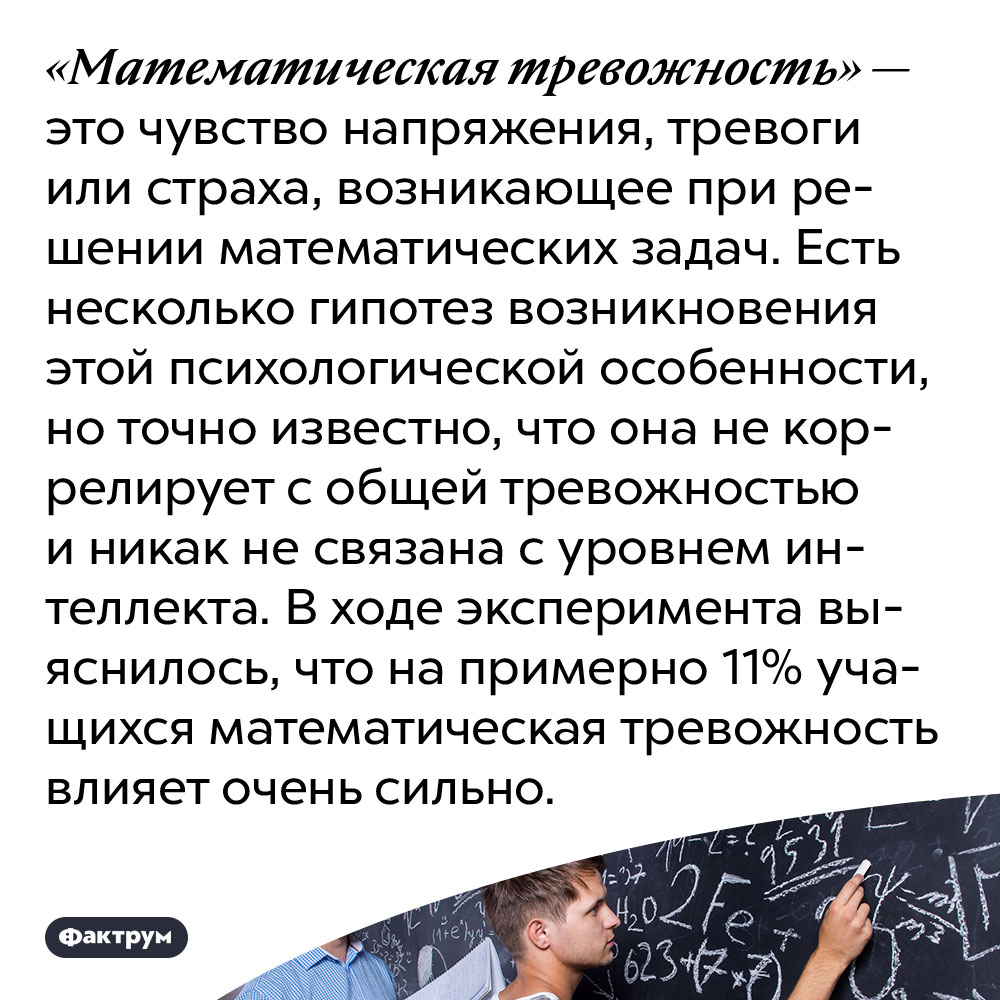 Математика вызывает особую тревожность. «Математическая тревожность» — это чувство напряжения, тревоги или страха, возникающее при решении математических задач. Есть несколько гипотез возникновения этой психологической особенности, но точно известно, что она не коррелирует с общей тревожностью и никак не связана с уровнем интеллекта. В ходе эксперимента выяснилось, что на примерно 11% учащихся математическая тревожность влияет очень сильно.