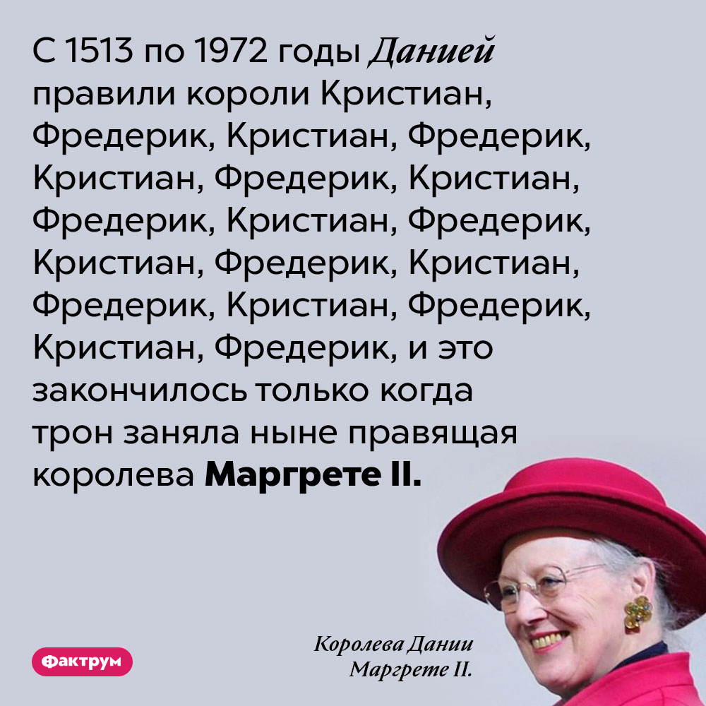 На протяжении почти 500 лет датских королей звали либо Кристиан, либо Фредерик. С 1513 по 1972 годы Данией правили короли Кристиан, Фредерик, Кристиан, Фредерик, Кристиан, Фредерик, Кристиан, Фредерик, Кристиан, Фредерик, Кристиан, Фредерик, Кристиан, Фредерик, Кристиан, Фредерик, Кристиан, Фредерик, и это закончилось только когда трон заняла ныне правящая королева Маргрете II.