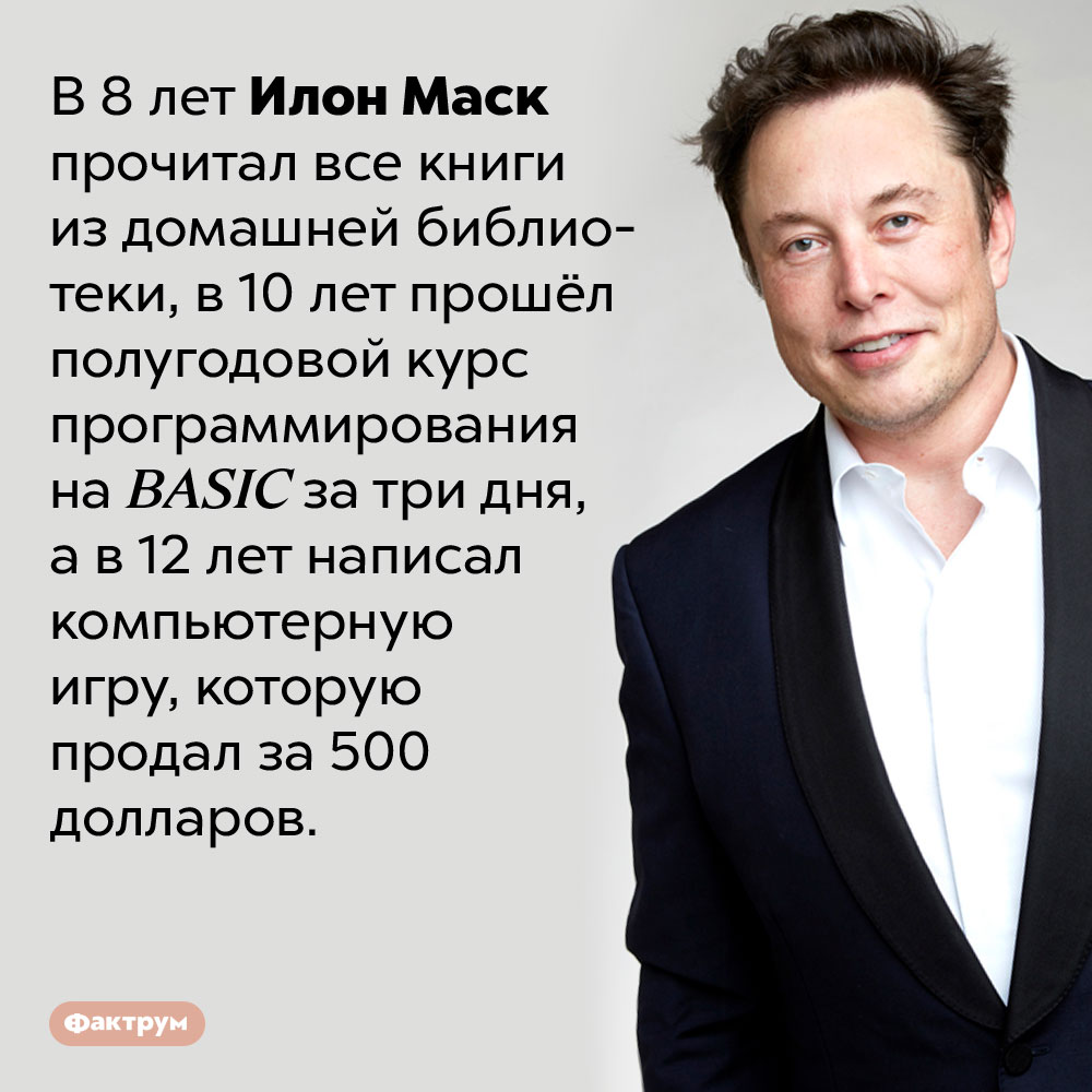 Илон Маск с детства обладал выдающимся интеллектом. В 8 лет Илон Маск прочитал все книги из домашней библиотеки, в 10 лет прошёл полугодовой курс программирования на BASIC за три дня, а в 12 лет написал компьютерную игру, которую продал за 500 долларов.