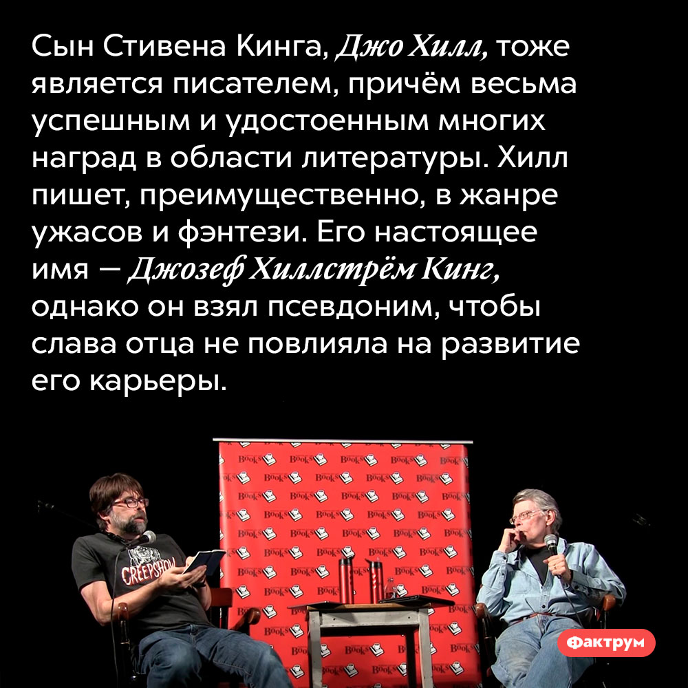 Сын Стивена Кинга тоже является писателем. Cын Стивена Кинга, Джо Хилл, тоже является писателем, причём весьма успешным и удостоенным многих наград в области литературы. Хилл пишет, преимущественно, в жанре ужасов и фэнтези. Его настоящее имя — Джозеф Хиллстрём Кинг, однако он взял псевдоним, чтобы слава отца не повлияла на развитие его карьеры.