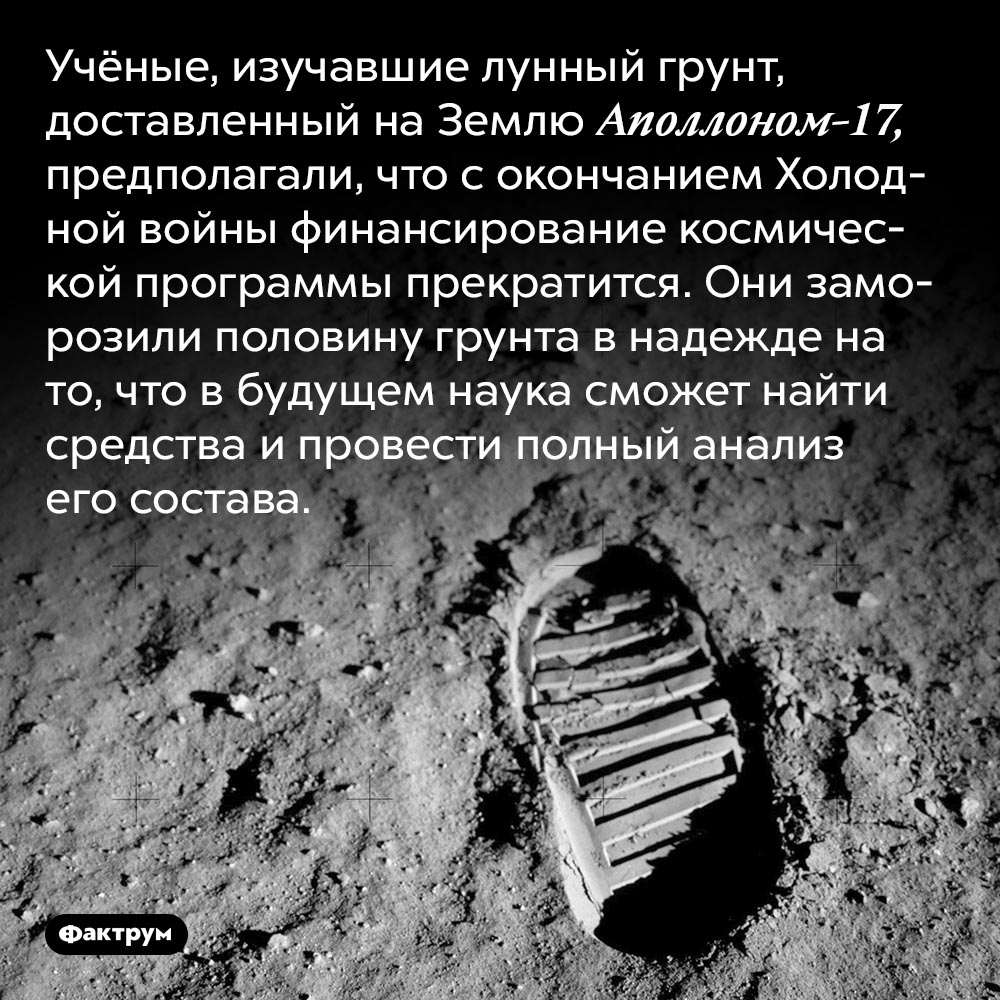 Учёные заморозили лунный грунт. Учёные, изучавшие лунный грунт, доставленный на Землю Аполлоном-17, предполагали, что с окончанием Холодной войны финансирование космической программы прекратится. Они заморозили половину грунта в надежде на то, что в будущем наука сможет найти средства и провести полный анализ его состава.