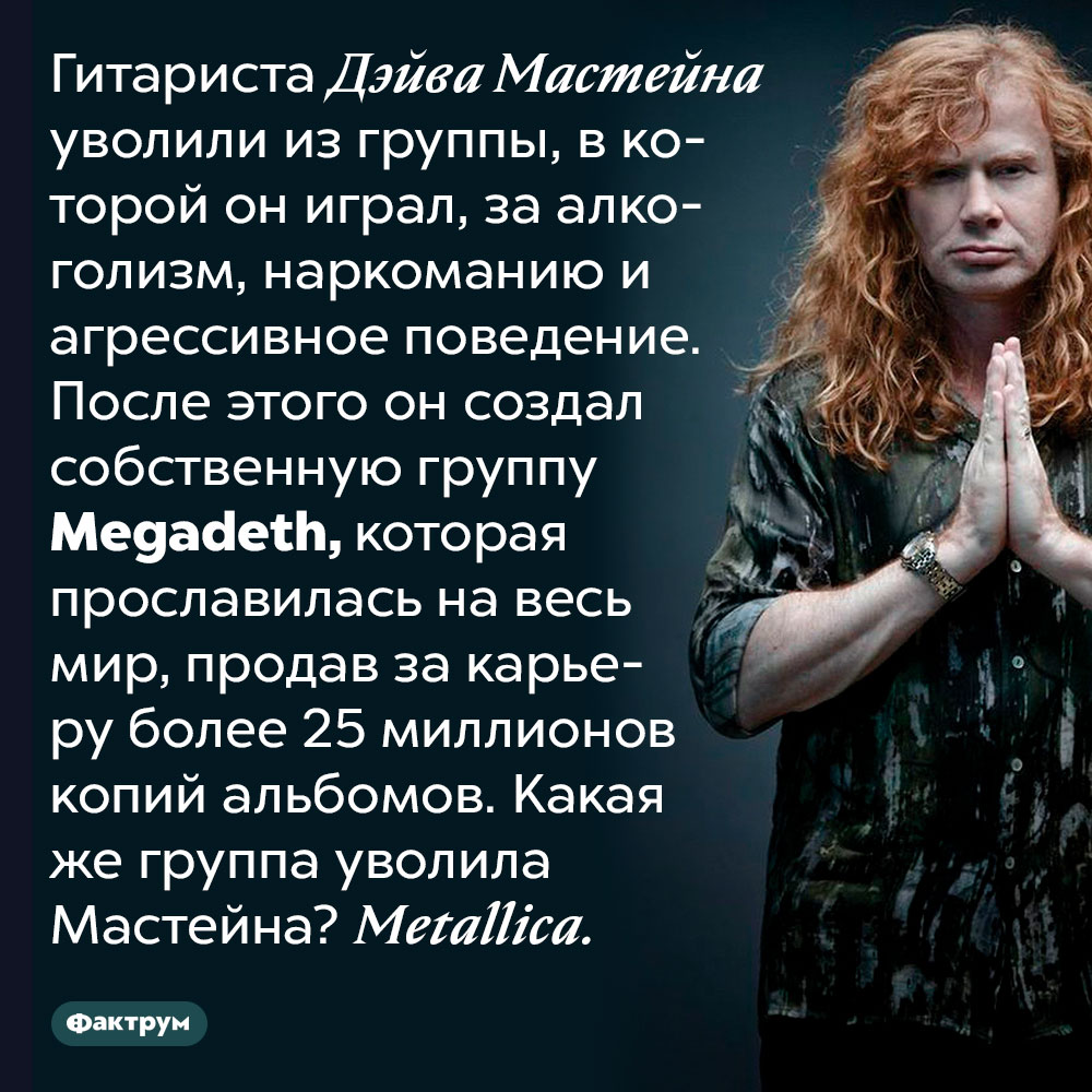 Когда Дэйва Мастейна уволили из Metallica, он создал Megadeth. Гитариста Дэйва Мастейна уволили из группы, в которой он играл, за алкоголизм, наркоманию и агрессивное поведение. После этого он создал собственную группу Megadeth, которая прославилась на весь мир, продав за карьеру более 25 миллионов копий альбомов. Какая же группа уволила Мастейна?
Metallica.