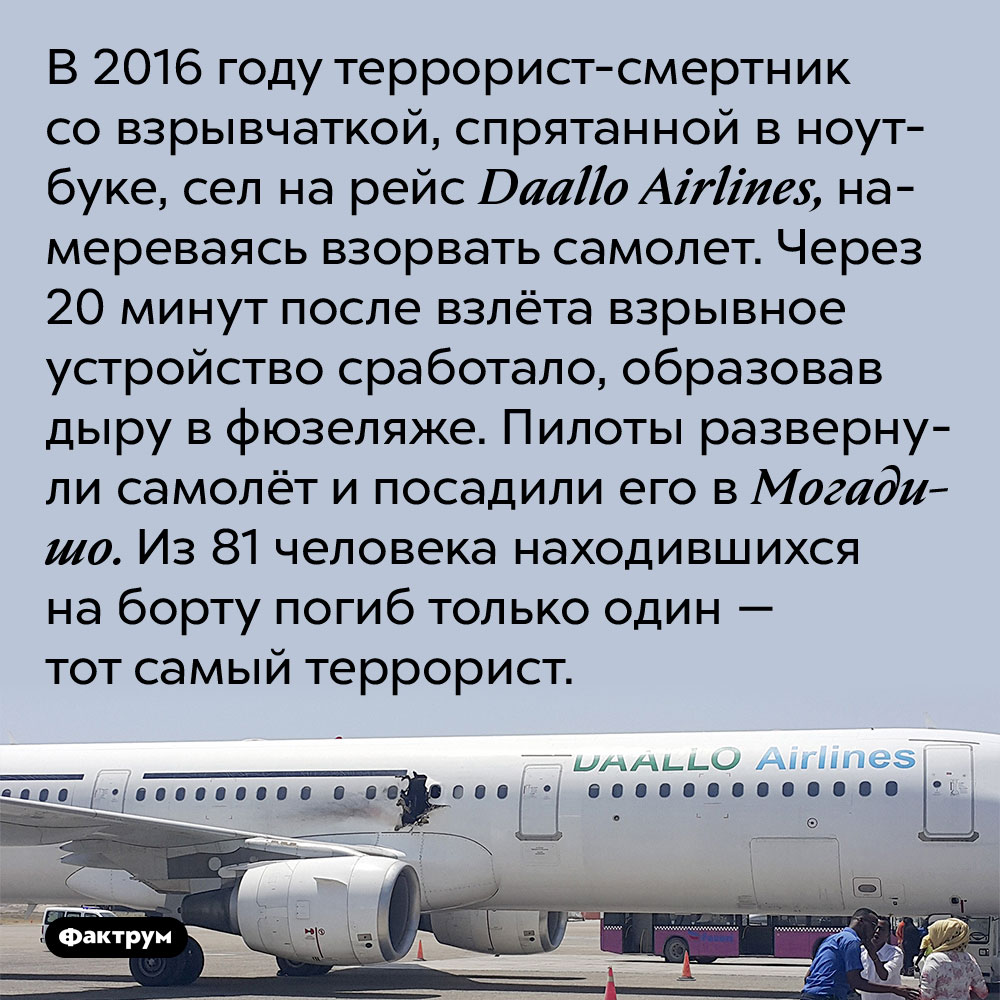В 2016 году террорист-неудачник стал единственной жертвой теракта. В 2016 году террорист-смертник со взрывчаткой, спрятанной в ноутбуке, сел на рейс Daallo Airlines, намереваясь взорвать самолет. Через 20 минут после взлёта взрывное устройство сработало, образовав дыру в фюзеляже. Пилоты развернули самолёт и посадили его в Могадишо. Из 81 человека находившихся на борту погиб только один — тот самый террорист.