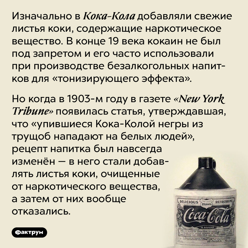 Почему в Кока-Колу перестали добавлять кокаин. Изначально в Кока-Кола добавляли свежие листья коки, содержащие наркотическое вещество. В конце 19 века кокаин не был под запретом и его часто использовали при производстве безалкогольных напитков для «тонизирующего эффекта».
Но когда в 1903-м году в газете «New York Tribune» появилась статья, утверждавшая, что «упившиеся Кока-Колой негры из трущоб нападают на белых людей», рецепт напитка был навсегда изменён — в него стали добавлять листья коки, очищенные от наркотического вещества, а затем от них вообще отказались.