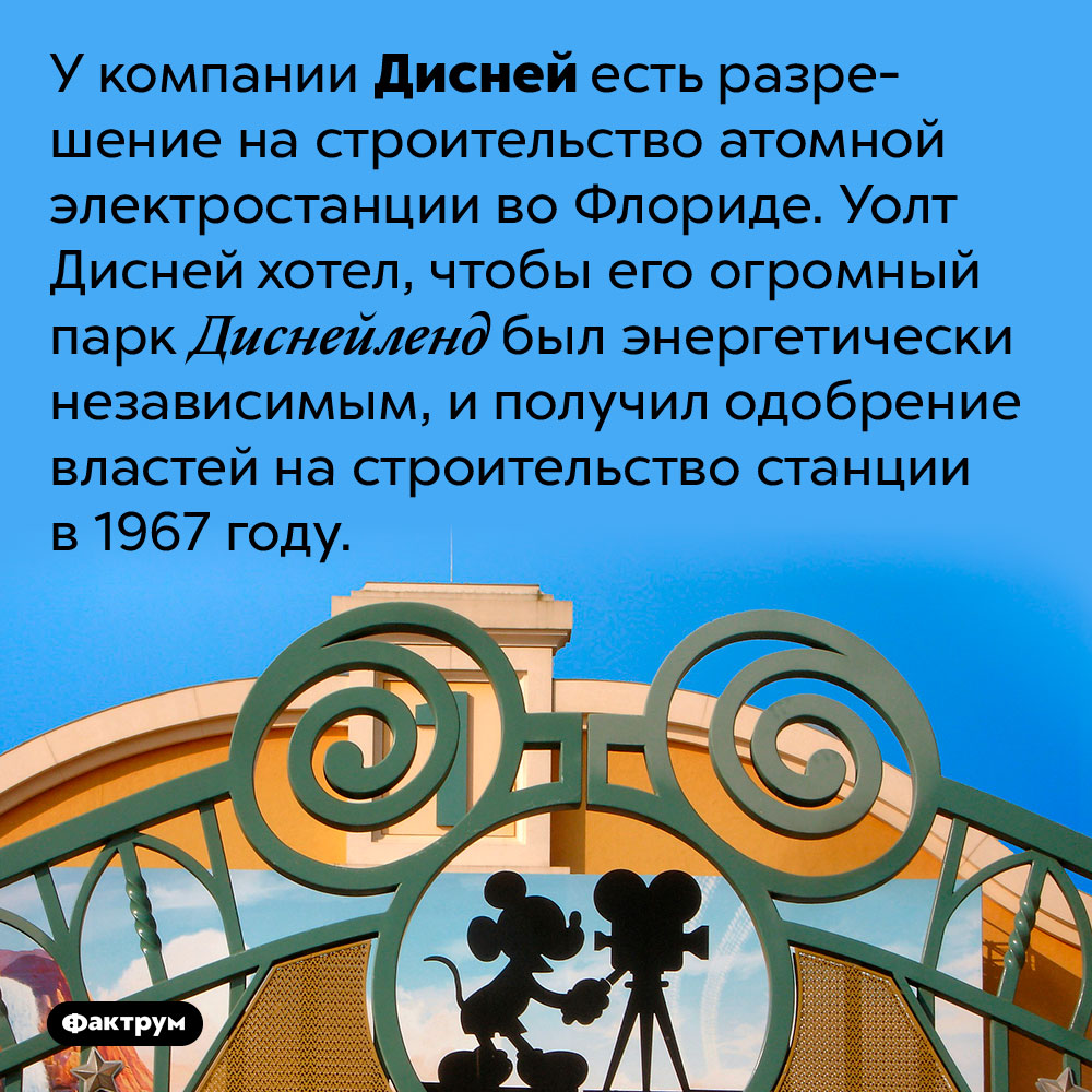 Компания Дисней может построить атомную электростанцию, если захочет. У компании Дисней есть разрешение на строительство атомной электростанции во Флориде. Уолт Дисней хотел, чтобы его огромный парк Диснейленд был энергетически независимым, и получил одобрение властей на строительство станции в 1967 году.