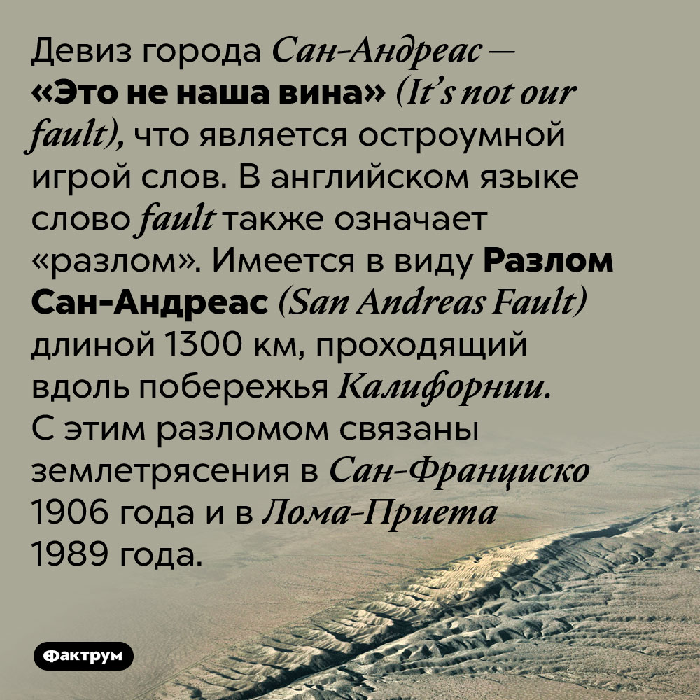 Девиз города Сан-Андреас является остроумной игрой слов. Девиз города Сан-Андреас — «Это не наша вина» (It’s not our fault), что является остроумной игрой слов. В английском языке слово fault также означает “разлом”. Имеется в виду разлом Сан-Андреас (San Andreas Fault) длиной 1300 км, проходящий вдоль побережья Калифорнии. С этим разломом связаны землетрясения в Сан-Франциско 1906 года и в Лома-Приета 1989 года.