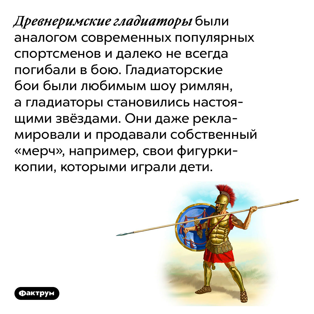 Древнеримские гладиаторы были аналогами современных популярных спортсменов. Древнеримские гладиаторы были аналогом современных популярных спортсменов и далеко не всегда погибали в бою. Гладиаторские бои были любимым шоу римлян, а гладиаторы становились настоящими звёздами. Они даже рекламировали и продавали собственный «мерч», например, свои фигурки-копии, которыми играли дети.