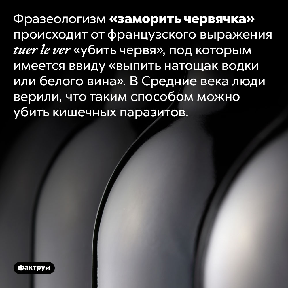 Фразеологизм «заморить червячка» происходит от французского выражения tuer le ver «убить червя». Под которым имеется ввиду «выпить натощак водки или белого вина». В Средние века люди верили, что таким способом можно убить кишечных паразитов.