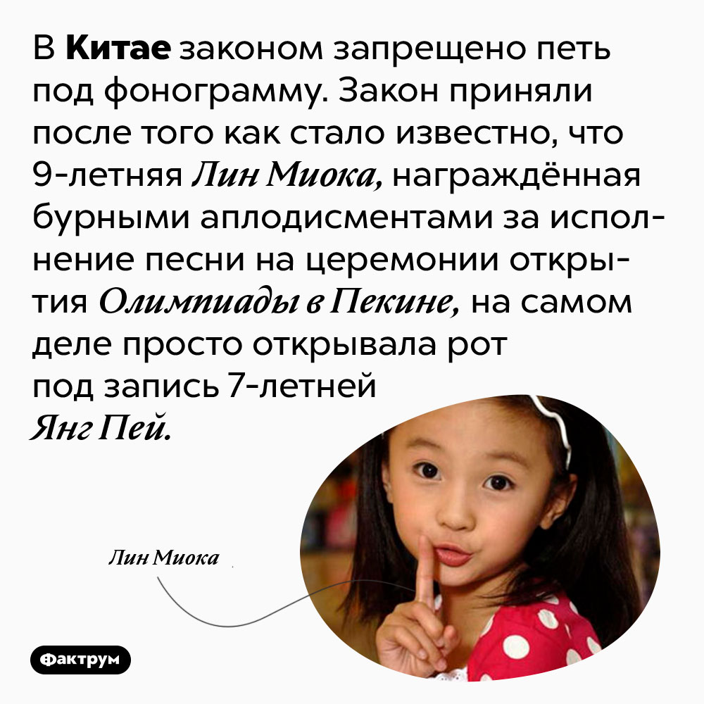 В Китае есть закон против исполнения песен под фонограмму. В Китае законом запрещено петь под фонограмму. Закон приняли после того как стало известно, что 9-летняя Лин Миока, награждённая бурными аплодисментами за исполнение песни на церемонии открытия Олимпиады в Пекине, на самом деле просто открывала рот под запись 7-летней Янг Пей.