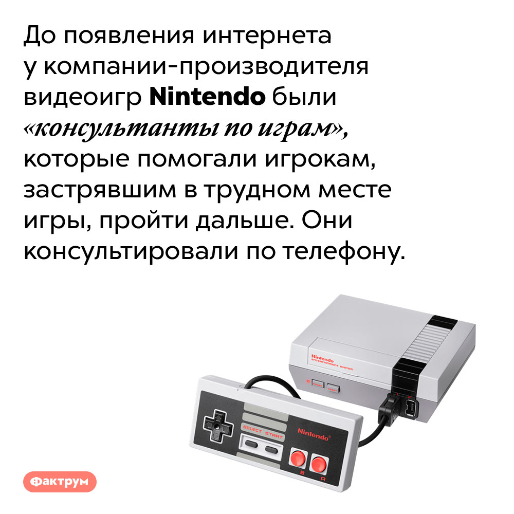 У Nintendo были «консультанты по играм», помогавшие игрокам по телефону.
До появления интернета у компании-производителя видеоигр Nintendo были «консультанты по играм», которые помогали игрокам, застрявшим в трудном месте игры, пройти дальше. Они консультировали по телефону.