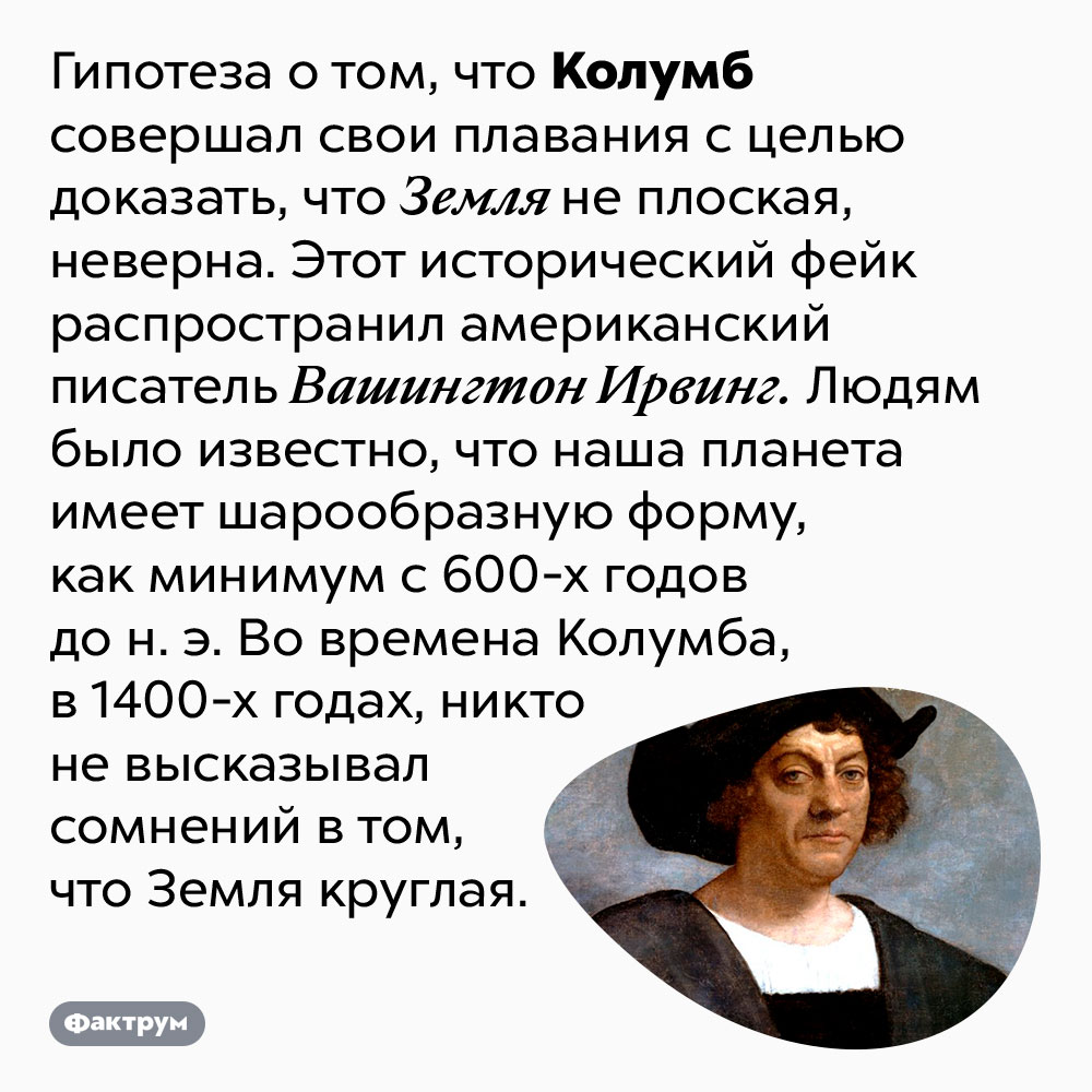 Колумб не пытался доказать, что Земля круглая. Гипотеза о том, что Колумб совершал свои плавания с целью доказать, что Земля не плоская, неверна. Этот исторический фейк распространил американский писатель Вашингтон Ирвинг. Людям было известно, что наша планета имеет шарообразную форму, как минимум с 600-х годов до н. э. Во времена Колумба, в 1400-х годах, никто не высказывал сомнений в том, что Земля круглая.