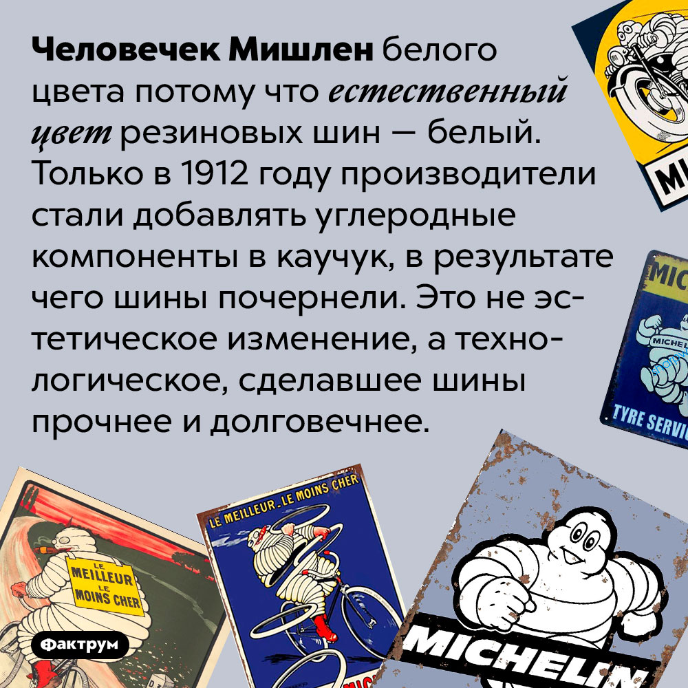 Человечек Мишлен белого цвета потому что изначально резиновые шины были белыми. Человечек Мишлен белого цвета потому что естественный цвет резиновых шин — белый. Только в 1912 году производители стали добавлять углеродные компоненты в каучук, в результате чего шины почернели. Это не эстетическое изменение, а технологическое, сделавшее шины прочнее и долговечнее.