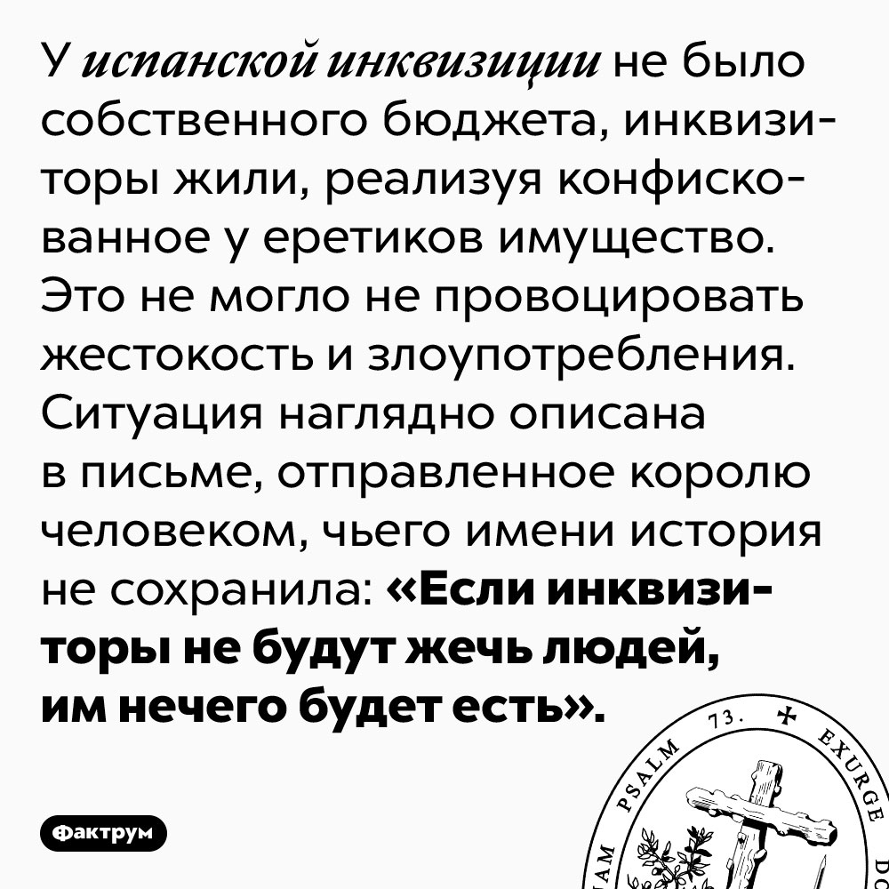У испанской инквизиции не было государственного финансирования. У испанской инквизиции не было собственного бюджета, инквизиторы жили, реализуя конфискованное у еретиков имущество. Это не могло не провоцировать жестокость и злоупотребления. Ситуация наглядно описана в письме, отправленное королю человеком, чьего имени история не сохранила: «Если инквизиторы не будут жечь людей, им нечего будет есть».