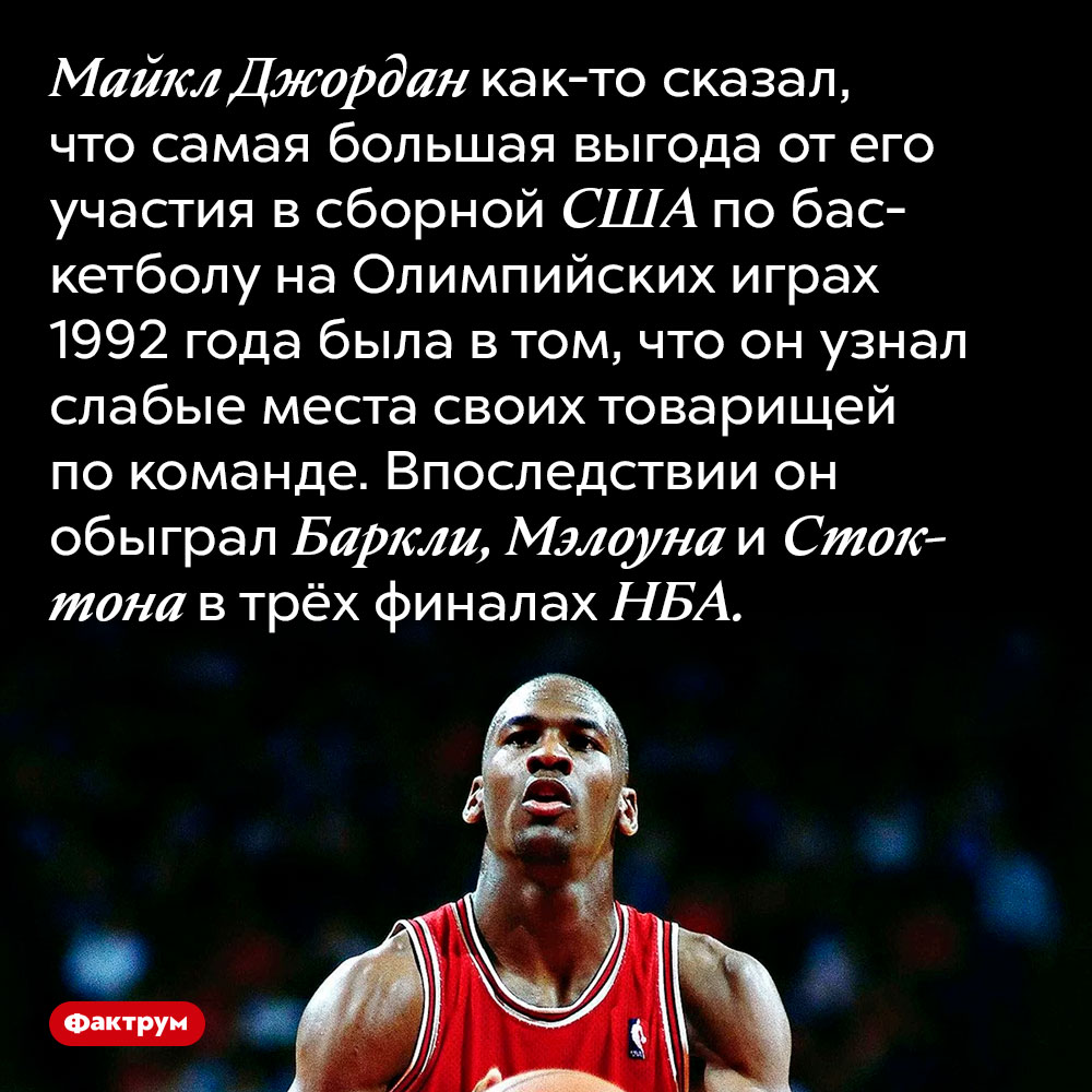 Майкл Джордан принял участие в Олимпиаде чтобы узнать слабые места своих противников в НБА. Майкл Джордан как-то сказал, что самая большая выгода от его участия в сборной США по баскетболу на Олимпийских играх 1992 года была в том, что он узнал слабые места своих товарищей по команде. Впоследствии он обыграл Баркли, Мэлоуна и Стоктона в трёх финалах НБА.